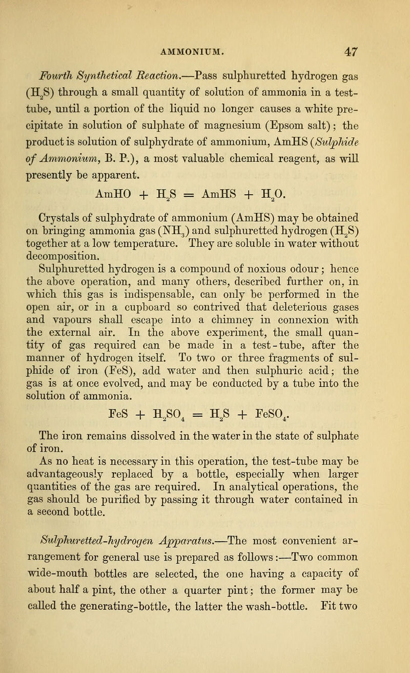 Fourth Synilietical Reaction.—Pass sulphuretted hydrogen gas (HgS) through a small quantity of solution of ammonia in a test- tube, until a portion of the liquid no longer causes a white pre- cipitate in solution of sulphate of magnesium (Epsom salt); the product is solution of sulphydrate of ammonium, AmHS {Sulphide of Ammonium, B. P.), a most valuable chemical reagent, as will presently be apparent. AmHO + H,S = AmHS + H^O. Crystals of sulphydrate of ammonium (AmHS) may be obtained on bringing ammonia gas (I^Hg) and sulphuretted hydrogen (H^S) together at a low temperature. They are soluble in water without decomposition. Sulphuretted hydrogen is a compound of noxious odour; hence the above operation, and many others, described further on, in which this gas is indispensable, can only be performed in the open air, or in a cupboard so contrived that deleterious gases and vapours shall escape into a chimney in connexion with the external air. In the above experiment, the small quan- tity of gas required can be made in a test-tube, after the manner of hydrogen itself. To two or three fragments of sul- phide of iron (PeS), add water and then sulphuric acid; the gas is at once evolved, and may be conducted by a tube into the solution of ammonia. PeS + H,SO, = H^S -F PeSO,. The iron remains dissolved in the water in the state of sulphate of iron. As no heat is necessary in this operation, the test-tube may be advantageously replaced by a bottle, especially when larger quantities of the gas are required. In analytical operations, the gas should be purified by passing it through water contained in a second bottle. Sulphuretted-hydrogen Apparatus.—The most convenient ar- rangement for general use is prepared as follows:—Two common wide-mouth bottles are selected, the one having a capacity of about half a pint, the other a quarter pint; the former may be called the generating-bottle, the latter the wash-bottle. Pit two