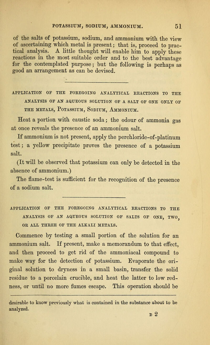 of the salts of potassium, sodium, and ammonium with the view of ascertaining which metal is present; that is, proceed to prac- tical analysis. A little thought will enable him to apply these reactions in the most suitable order and to the best advantage for the contemplated purpose; but the following is perhaps as good an arrangement as can be devised. APPLICATION OP THE rOKEGOIN& AJS'ALYTICAL KEACTIONS TO THE AlifALYSIS OF AIS AQTJEOFS SOLUTION OF A SALT OF ONE ONLY OF THE METALS, POTASSITJM, SoDIUM, AmMONIITM. Heat a portion with caustic soda; the odour of ammonia gas at once reveals the presence of an ammoDium salt. If ammonium is not present, apply the perchloride-of-platinum test; a yellow precipitate proves the presence of a potassium salt. (It will be observed that potassium can only be detected in the absence of ammonium.) The flame-test is sufficient for the recognition of the presence of a sodium salt. APPLICATION OF THE FOKEGOING ANALYTICAL EEACTIONS TO THE ANALYSIS OF AN AQUEOITS SOLUTION OF SALTS OF ONE, TWO OE ALL THREE OF THE ALKALI METALS. Commence by testing a small portion of the solution for an ammonium salt. If present, make a memorandum to that effect, and then proceed to get rid of the ammoniacal compound to make way for the detection of potassium. Evaporate the ori- ginal solution to dryness in a smaE. basin, transfer the solid residue to a porcelain crucible, and heat the latter to low red- ness, or until no more fumes escape. This operation should be desirable to know previously what is contained in the substance about to be analyzed. b2