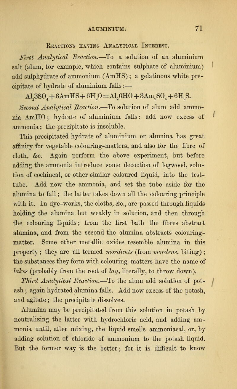 Eeactions having Analytical Intekest. First Analytical Reaction.—To a solution of an aluminium salt (alum, for example, which contains sulphate of aluminium) • add sulphydrate of ammonium (AmHS); a gelatinous white pre- cipitate of hydrate of aluminium falls :— A1^3SO^+6AmH:S+6H^O=Al,6HO + 3Am^SO,+ 6H^S. Second Analytical Meaction.—To solution of alum add ammo- nia AmHO; hydrate of aluminium falls: add now excess of ' ammonia; the precipitate is insoluble. This precipitated hydrate of aluminium or alumina has great affinity for vegetable colouring-matters, and also for the fibre of cloth, &c. Again perform the above experiment, but before adding the ammonia introduce some decoction of logwood, solu- tion of cochineal, or other similar coloured liquid, into the test- tube. Add now the ammonia, and set the tube aside for the alumina to fall; the latter takes down, all the colouring principle with it. In dye-works, the cloths, &c., are passed through liquids holding the alumina but weakly in solution, and then through the colouring liquids; from the first bath the fibres abstract alumina, and from the second the alumina abstracts colouring- matter. Some other metallic oxides resemble alumina in this property; they are all termed mordants (from mordens, biting) ; the substances they form with colouring-matters have the name of lahes (probably from the root of lay, literally, to throw down). Third Analytical Reaction.—To the alum add solution of pot- / ash; again hydrated alumina falls. Add now excess of the potash, and agitate; the precipitate dissolves. Alumina may be precipitated from this solution in potash by neutrahzing the latter with hydrochloric acid, and adding am- monia until, after mixing, the liquid smeUs ammoniacal, or, by adding solution of chloride of ammonium to the potash liquid. But the former way is the better; for it is difficult to know