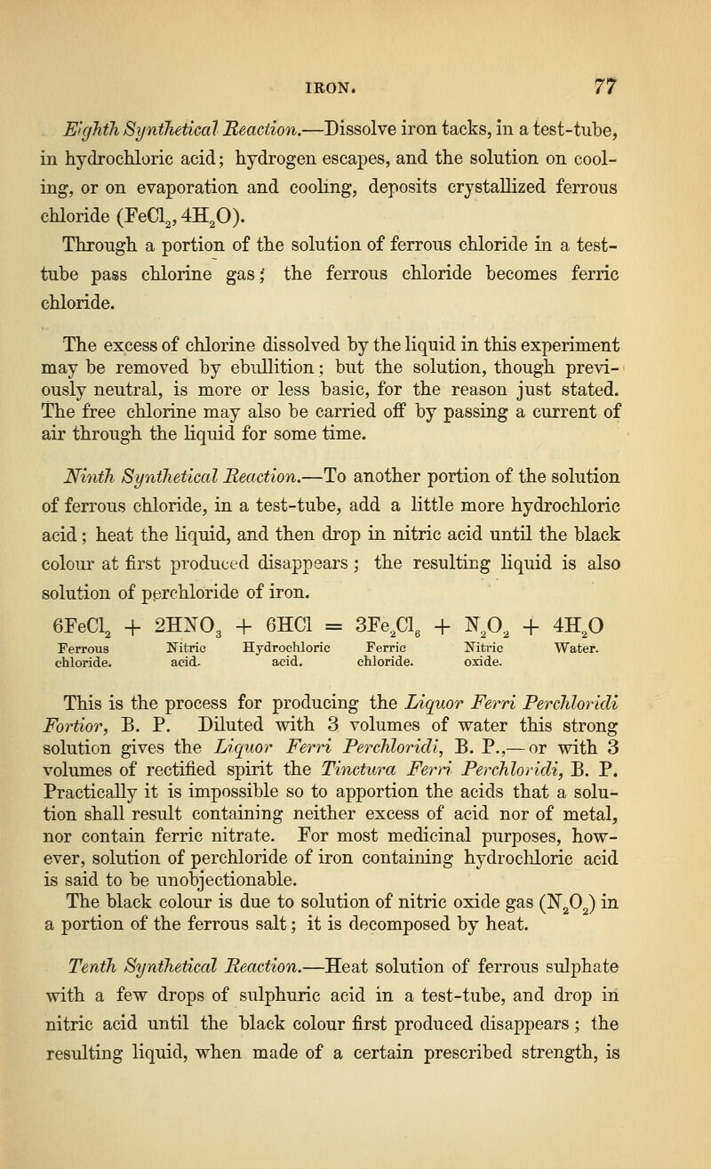 E'tglith Synthetical Reaction.—Dissolve iron tacks, in a test-tube, in hydrochloric acid; hydrogen escapes, and the solution on cool- ing, or on evaporation and cooling, deposits crystallized ferrous chloride (FeCl,, 42^0). Through a portion of the solution of ferrous chloride in a test- tube pass chlorine gas,' the ferrous chloride becomes ferric chloride. The excess of chlorine dissolved by the liquid in this experiment may be removed by ebullition; but the solution, though previ- ■ ously neutral, is more or less basic, for the reason just stated. The free chlorine may also be carried off by passing a current of air through the liquid for some time. Ninth Synthetical Reaction.—To another portion of the solution of ferrous chloride, in a test-tube, add a little more hydrochloric acid; heat the liquid, and then drop in nitric acid until the black colour at first produced disappears; the resulting liquid is also solution of perchloride of iron. + 6HC1 = SFe^Clg + ^^,0, + 4H,0 Hydrochloric Ferric Nitric Water, acid. chloride. oxide. This is the process for producing the Liquor Ferri PerchloricU Fortior, B. P. Diluted with 3 volumes of water this strong solution gives the Liquor Ferri Perchloridi, B. P.,— or with 3 volumes of rectified spirit the Tinctura Ferri Perchloridi, B. P. Practically it is impossible so to apportion the acids that a solu- tion shall result containing neither excess of acid nor of metal, nor contain ferric nitrate. For most medicinal purposes, how- ever, solution of perchloride of iron containing hydrochloric acid is said to be unobjectionable. The black colour is due to solution of nitric oxide gas (N^O^) in a portion of the ferrous salt; it is decomposed by heat. Tenth Synthetical Reaction.—Heat solution of ferrous sulphate with a few drops of sulphuric acid in a test-tube, and drop in nitric acid until the black colour first produced disappears; the resulting liquid, when made of a certain prescribed strength, is 6FeCl, + 2HNO3 Ferrous chloride. Nitric acid.