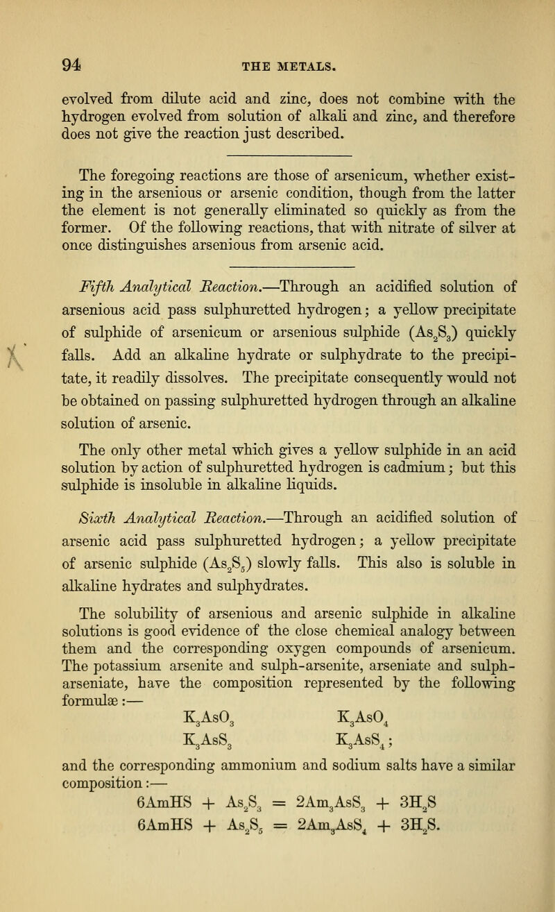 evolved from dilute acid and zinc, does not combine with the hydrogen evolved from solution of alkali and zinc, and therefore does not give the reaction just described. The foregoing reactions are those of arsenicum, whether exist- ing in the arsenious or arsenic condition, though from the latter the element is not generally eliminated so quickly as from the former. Of the following reactions, that with nitrate of silver at once distinguishes arsenious from arsenic acid. Fifth Analytical Reaction.—Through an acidified solution of arsenious acid pass sulphuretted hydrogen; a yellow precipitate of sulphide of arsenicum or arsenious sulphide (As^Sg) quickly falls. Add an alkaline hydrate or sulphydrate to the precipi- tate, it readily dissolves. The precipitate consequently would not be obtained on passing sulphuretted hydrogen through an alkaline solution of arsenic. The only other metal which gives a yellow sulphide in an acid solution by action of sulphuretted hydrogen is cadmium; but this sulphide is insoluble in alkahne liquids. Sixth Analytical Reaction.—Through an acidified solution of arsenic acid pass sulphuretted hydrogen; a yeUow precipitate of arsenic sulphide (As^S.) slowly falls. This also is soluble in alkaline hydrates and sulphydrates. The solubility of arsenious and arsenic sulphide in alkaline solutions is good evidence of the close chemical analogy between them and the corresponding oxygen compounds of arsenicum. The potassium arsenite and sulph-arsenite, arseniate and sulph- arseniate, have the composition represented by the following formulae:— K3ASO3 KgAsO^ K3ASS3 K3ASS,; and the corresponding ammonium and sodium salts have a similar composition:— 6AmHS + As,S3 = 2Am3AsS3 + 3H^S 6AmHS + As.Sg = 2Am3AsS, -[- 3H,S.