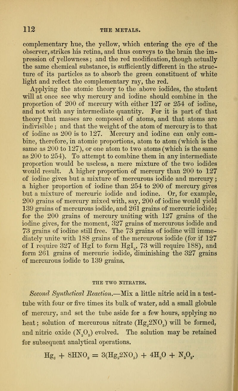 complementary hue, the yellow, which entering the eye of the observer, strikes his retina, and thus conveys to the brain the im- pression of yellowness; and the red modification, though actually the same chemical substance, is sufficiently different in the struc- ture of its particles as to absorb the green constituent of white light and reflect the complementary ray, the red. Applying the atomic theory to the above iodides, the student will at once see why mercury and iodine should combine in the proportion of 200 of mercury with either 127 or 254 of iodine, and not with any intermediate quantity. Por it is part of that theory that masses are composed of atoms, and that atoms are indivisible; and that the weight of the atom of mercury is to that of iodine as 200 is to 127. Mercury and iodine can only com- bine, therefore, in atomic proportions, atom to atom (which is the same as 200 to 127), or one atom to two atoms (which is the same as 200 to 254). To attempt to combine them in any intermediate proportion would be useless, a mere mixture of the two iodides would result. A higher proportion of mercury than 200 to 127 of iodine gives but a mixture of mercurous iodide and mercury; a higher proportion of iodine than 254 to 200 of mercury gives but a mixture of mercuric iodide and iodine. Or, for example, 200 grains of mercury mixed with, say, 200 of iodine would yield 139 grains of mercurous iodide, and 261 grains of mercuric iodide; for the 200 grains of mercury uniting with 127 grains of the iodine gives, for the moment, 327 grains of mercurous iodide and 73 grains of iodine still free. The 73 grains of iodine will imme- diately unite with 188 grains of the mercurous iodide (for if 127 of I require 327 of Hgl to form Hgl,, 73 will require 188), and form 261 grains of mercuric iodide, diminishing the 327 grains of mercurous iodide to 139 grains. THE TWO NITKATES. Second Synthetical Reaction.—Mix a little nitric acid in a test- tube with four or five times its bulk of water, add a small globule of mercury, and set the tube aside for a few hours, applying no heat; solution of mercurous nitrate (IIg22N03) will be formed, and nitric oxide (N^O^) evolved. The solution may be retained for subsequent analytical operations. Hg3 + 8HNO3 = 3(IIg,2N03) + 4H,0 + N,0,.