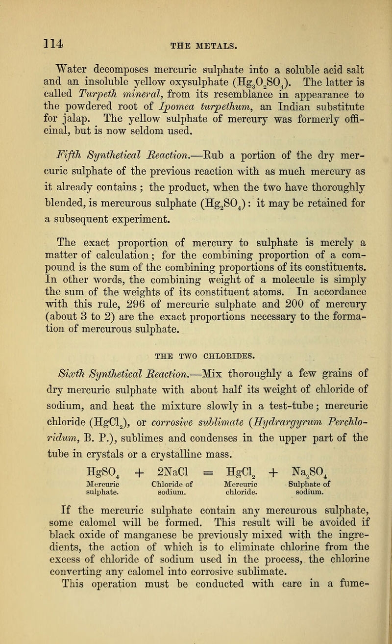 Water decomposes mercuric sulphate into a soluble acid salt and an insoluble yellow oxysulphate (Hg302S0J. The latter is called Turpeih mineral, from its resemblance in appearance to the powdered root of Ipomea turpetJium, an Indian substitute for jalap. The yellow sulphate of mercury was formerly offi- cinal, but is now seldom used. Fifth Synthetical Reaction.—Eub a portion of the dry mer- curic sulphate of the previous reaction with as much mercury as it already contains ; the product, when the two have thoroughly blended, is mercurous sulphate (HggSO J : it may be retained for a subsequent experiment. The exact proportion of mercury to sulphate is merely a matter of calculation; for the combining proportion of a com- pound is the sum of the combining proportions of its constituents. In other words, the combining weight of a molecule is simply the sum of the weights of its constituent atoms. In accordance with this rule, 296 of mercuric sulphate and 200 of mercury (about 3 to 2) are the exact proportions necessary to the forma- tion of mercurous sulphate. THE TWO CHLOEIDES. Sixth Synthetical Reaction.—Mix thoroughly a few grains of dry mercuric sulphate with about half its weight of chloride of sodium, and heat the mixture slowly in a test-tube; mercuric chloride (HgCl^), or corrosive sublimate (Hydrargyrum Perchlo- rklum, B. P.), sublimes and condenses in the upper part of the tube in crystals or a crystalline mass. HgSO, + 2IsraCl = = HgCl. + Na,SO, Mercuric sulphate. Chloride of sodium. Mercuric chloride. Sulphate of sodium. If the mercuric sulphate contain any mercurous sulphate, some calomel will be formed. This result will be avoided if black oxide of manganese be previously mixed with the ingre- dients, the action of which is to eliminate chlorine from the excess of chloride of sodium used in the process, the chlorine converting any calomel into corrosive sublimate. This operation must be conducted with care in a fume-