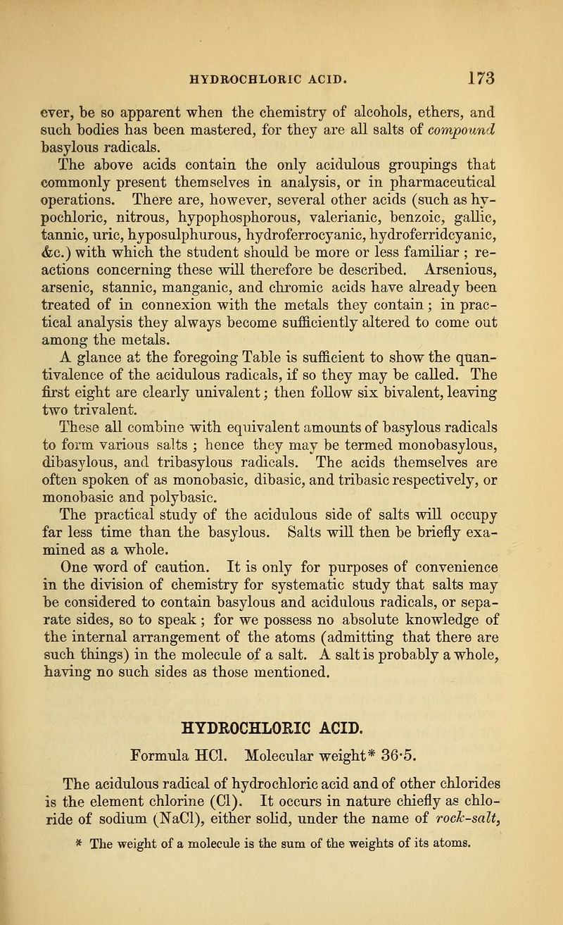ever, be so apparent when the chemistry of alcohols, ethers, and such bodies has been mastered, for they are all salts of compound basylous radicals. The above acids contain the only acidulous groupings that commonly present themselves in analysis, or in pharmaceutical operations. There are, however, several other acids (such as hy- pochloric, nitrous, hypophosphorous, valerianic, benzoic, gallic, tannic, uric, hyposulphurous, hydroferrocyanic, hydroferridcyanic, &c.) with which the student should be more or less familiar ; re- actions concerning these will therefore be described. Arsenious, arsenic, stannic, manganic, and chromic acids have already been treated of in connexion with the metals they contain; in prac- tical analysis they always become sufficiently altered to come out among the metals. A glance at the foregoing Table is sufficient to show the quan- tivalence of the acidulous radicals, if so they may be called. The first eight are clearly univalent; then follow six bivalent, leaving two trivalent. These all combine with equivalent amounts of basylous radicals to form various salts ; hence they may be termed monobasylous, dibasjlous, and tribasylous radicals. The acids themselves are often spoken of as monobasic, dibasic, and tribasic respectively, or monobasic and polybasic. The practical study of the acidulous side of salts will occupy far less time than the basylous. Salts will then be briefly exa- mined as a whole. One word of caution. It is only for purposes of convenience in the division of chemistry for systematic study that salts may be considered to contain basylous and acidulous radicals, or sepa- rate sides, so to speak ; for we possess no absolute knowledge of the internal arrangement of the atoms (admitting that there are such things) in the molecule of a salt. A salt is probably a whole, having no such sides as those mentioned. HYDROCHLORIC ACID. Formula HCl. Molecular weight* 36'5. The acidulous radical of hydrochloric acid and of other chlorides is the element chlorine (CI). It occurs in nature chiefly as chlo- ride of sodium (NaCl), either solid, under the name of rock-salt, * The weight of a molecule is the sum of the weights of its atoms.