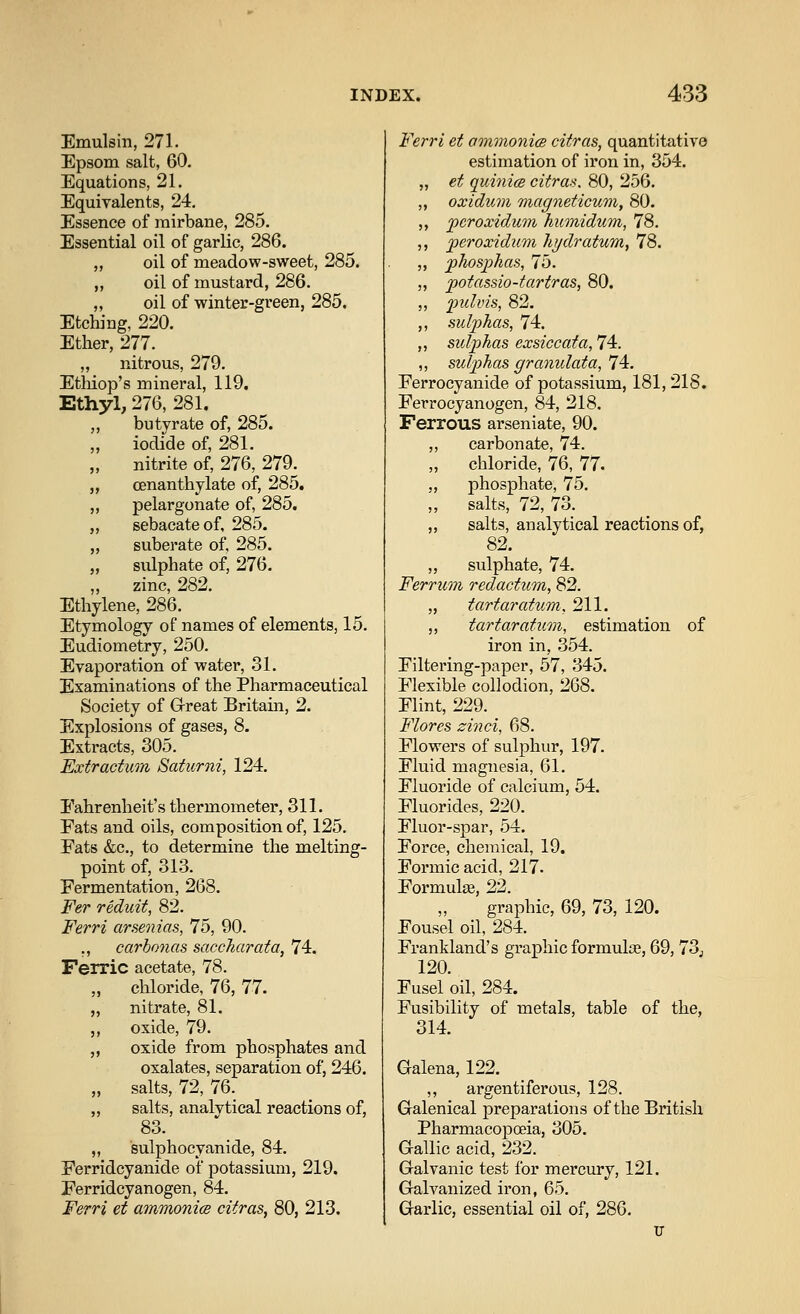 Emulsin, 271. Epsom salt, 60. Equations, 21. Equivalents, 24. Essence of rairbane, 285. Essential oil of garlic, 286. „ oil of meadow-sweet, 285. „ oil of mustard, 286. „ oil of winter-green, 285. Etching, 220. Ether, 277. „ nitrous, 279. Etliiop's mineral, 119. Ethyl, 276, 281. ,, butyrate of, 285. „ iodide of, 281. nitrite of, 276, 279^ „ cenanthylate of, 285. ,, pelargonate of, 285. „ sebacateof, 285. „ suberate of, 285. „ sulphate of, 276. zinc, 282. Ethylene, 286. Etymology of names of elements, 15. Eudiometry, 250. Evaporation of water, 31. Examinations of the Pharmaceutical Society of Great Britam, 2. Explosions of gases, 8. Extracts, 305. Extractum Batumi, 124. Fahrenheit's thermometer, 311. Eats and oils, composition of, 125. Eats &c., to determine the melting- point of, 313. Fermentation, 268. Fer reduit, 82. Ferri arsenias, 75, 90. ,, carbonas saccharata, 74. Ferric acetate, 78. „ chloride, 76, 77. „ nitrate, 81. ,, oxide, 79. „ oxide from phosphates and oxalates, separation of, 246. „ salts, 72, 76. „ salts, analvtical reactions of, 83. „ sulphocyanide, 84. Eerridcyanide of potassium, 219. Eerridcyanogen, 84. Ferri et ammonm citrus, 80, 213. Ferri et amnioni<s citras, quantitative estimation of iron in, 354. „ et quinice citras. 80, 256. „ oxidum magneticum, 80. ,, pcroxidum humidum, 78. ,, jperoxidum liydratum, 78. „ jphospkas, 75. „ potassio-tartras, 80. ,, fulvh, 82. ,, sulphas, 74. ,, sulphas exsiccafa, 74. ,, sulphas graoiulata, 74. Ferrocyanide of potassium, 181, 218. Ferrocyanogen, 84, 218. Ferrous arseniate, 90. ,, carbonate, 74. „ chloride, 76, 77. „ phosphate, 75. salts, 72, 73. ,, salts, analytical reactions of, 82. „ sulphate, 74. Ferrum redactum, 82. „ tartaratum, 211. ,, tartaratum, estimation of iron in, 354. Filtering-paper, 57, 345. Flexible collodion, 268. Flint, 229. Flores zinci, 68. Flowers of sulphur, 197. Fluid magnesia, 61. Fluoride of calcium, 54. Fluorides, 220. Fluor-spar, 54. Force, chemical, 19. Formic acid, 217. Formulge, 22. graphic, 69, 73, 120. Fousel oil, 284. Frankland's gi'aphic formulae, 69, 73j 120. Fusel oil, 284. Fusibility of metals, table of the, 314. Galena, 122. ,, argentiferous, 128. Galenical preparations of the British Pharmacopoeia, 305. Gallic acid, 232. Galvanic test for mercury, 121. Galvanized iron, 65. Garlic, essential oil of, 286. U