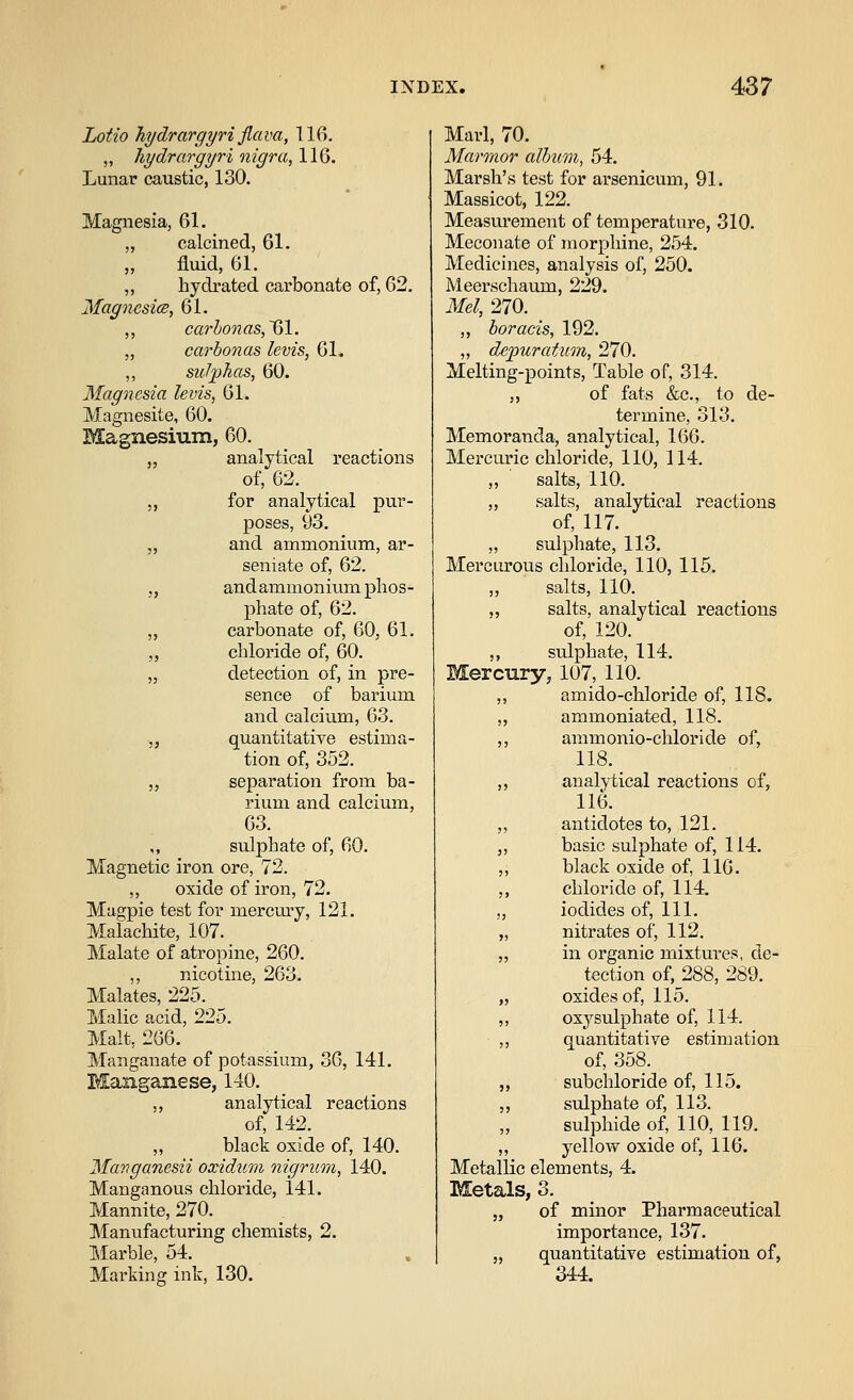 Lotto hydrargyri Jlava, 116. „ hydrargyri nigra, 116. Lunar caustic, 130. Magnesia, 61. „ calcined, 61. „ fluid, 61. „ hydrated carbonate of, 62. MagncsicB, 61. ,, carbo7ias,~61. „ carbon as levis, 61. ,, sulphas, 60. Magnesia levis, 61. Magnesite, 60. Magnesium, 60. „ analytical reactions of, 62. J, for analytical pur- poses, 93. „ and ammonium, ar- seniate of, 62. „ andammonium phos- phate of, 62. „ carbonate of, 60, 61. „ chloride of, 60. „ detection of, in pre- sence of barium and calcium, 63. „ quantitative estima- tion of, 352. J, separation from ba- rium and calcium, 63. ,, sulphate of, 60. Magnetic iron ore, 72. „ oxide of iron, 72. Magpie test for mercury, 121. Malachite, 107. Malate of atropine, 260. ,, nicotine, 263. Malates, 225. Malic acid, 225. Malt, 266. Manganate of potassium, 36, 141. Manganese, 140. ,, analytical reactions of, 142. „ black oxide of, 140. Mavganesii oxidum nigrum, 140. Manganous chloride, 141. Mannite, 270. Manufacturing chemists, 2. Marble, 54. Marking ink, 130. Marl, 70. Marmor album, 54. Marsh's test for arsenicum, 91. Massicot, 122. Measm-ement of temperature, 310. Meconate of morphine, 254. Medicines, analysis of, 250. Meerschaum, 229. Mel, 270. ,, boracis, 192. „ depuratum, 270. Melting-points, Table of, 314. ,, of fats &c., to de- termine, 313. Memoranda, analytical, 166. Mercuric chloride, 110, 114. ,, salts, 110. „ salts, analytical reactions of, 117. „ sulphate, 113. Mercurous chloride, 110, 115. ,, salts, 110. „ salts, analytical reactions of, 120. ,, sulphate, 114. Mercury, 107, 110. ,, amido-chloride of, 118. „ ammoniated, 118. ,, ammonio-chloride of, 118. ,, analytical reactions of, 116. „ antidotes to, 121. ,, basic sulphate of, 114. ,, black oxide of, 116. ,, chloride of, 114. „ iodides of, 111. „ nitrates of, 112. „ in organic mixtui-es, de- tection of, 288, 289. „ oxides of, 115. ,, oxysulphate of, 114. ,, quantitative estimation of, 358. ,, subchloride of, 115. ,, sulphate of, 113. sulphide of, 110, 119. ,, yellow oxide of, 116. Metallic elements, 4. Metals, 3. „ of minor Pharmaceutical importance, 137. „ quantitative estimation of, 344.