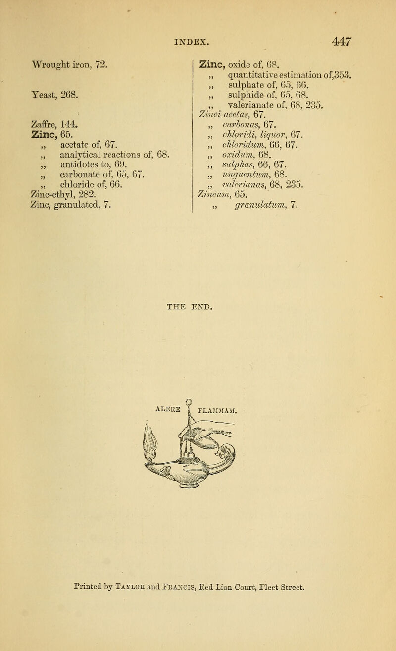 Wrought iron, 72. Yeast, 268. Zaffre, 144. Zinc, 65. acetate of, 67. analytical reactions of, 68. antidotes to, 69. carbonate of, 6o, 67. chloride of, 66. Zinc-ethyl, 282. Zinc, granulated, 7. Zinc, oxide of, QS. „ quantitative estimation of,353. ,, sulphate of, 6.5, 66. „ sulphide of, 6.5, 68. ,, valerianate of, 68, 235. Zinci acetas, 67. „ carbonas, 67. ,, chloridi, liquor, 67. „ cJdoridum, 66, 67. „ oxidum, 68. ,, sulphas, 66, 67. ., unguentum, 68. ,, valerianas, 68, 235. Zincum, 65. ,, granulatum, 7. THE EKD. ALERE f FLAMMAM. Printed by Tayloe and Fkakcis, Eed Lion Court, Fleet Street.