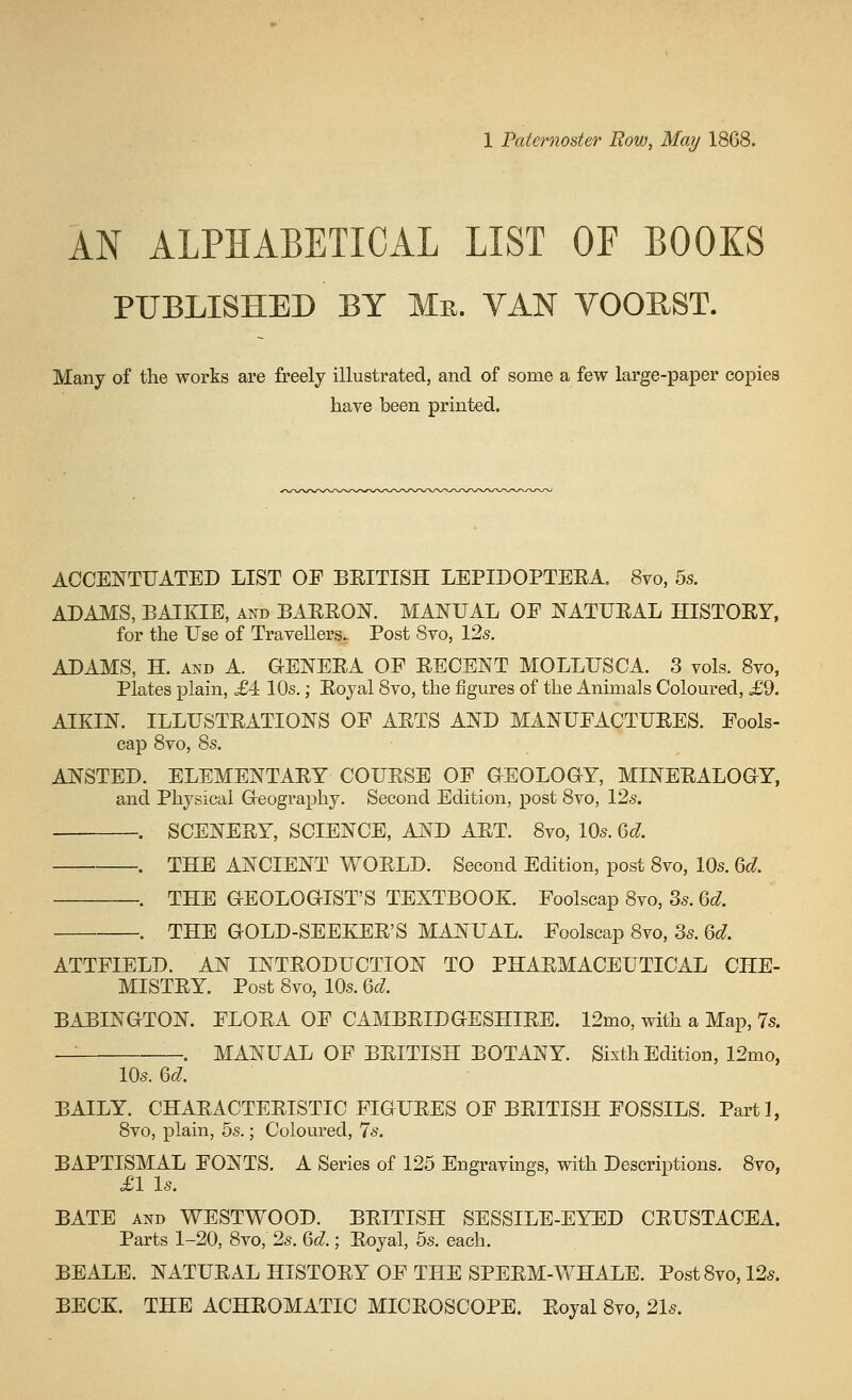 AN ALPHABETICAL LIST OP BOOKS PUBLISHED BY Ma. VAN VOORST. Many of the works are freely illustrated, and of some a few large-paper copies have been printed. ACCENTUATED LIST OE BEITISH LEPIDOPTEEA. 8vo, 55. ADAMS, BAIEIE, and BARRON. MANUAL OE NATUEAL HISTOEY, for the Use of Travellers^ Post Svo, 125. ADAMS, H. AND A. OENEEA OF EECENT MOLLUSCA. 3 vols. Svo, Plates plain, £4 10s.; Eoyal Svo, the JSgures of the Animals Coloured, ,£9. AIKIN. ILLUSTEATIONS OF AETS AND MANUEACTUEES. Fools- cap Svo, 8s. ANSTED. ELEMENTAEY COUESB OE GEOLOGY, MINEEALOGY, and Physical Geography. Second Edition, post Svo, 12s. . SCENERY, SCIENCE, AND AET. Svo, 10s. 6d . THE ANCIENT WOELD. Second Edition, post Svo, 10s. M. . THE GEOLOGIST'S TEXTBOOK. Foolscap Svo, 3s. U. . THE GOLD-SEEKEE'S MANUAL. Foolscap Svo, 3s. U. ATTFIELD. AN INTEODUCTION TO PHAEMACEUTICAL CHE- MISTEY. Post Svo, 10s. ^od. BABINGTON. ELOEA OE CAMBEIDGESHIEE. 12mo, with a Map, 7s. — . MANUAL OF BEITISH BOTANY. Sixth Edition, 12mo, 10s. 6d BAILY. CHAEACTEEISTIC FIGUEES OE BEITISH FOSSILS. Parti, Svo, plain, 5s.; Coloured, 7s. BAPTISMAL FONTS. A Series of 125 Engravings, with Descriptions. 8vo, £V Is. BATE AND WESTWOOD. BEITISH SESSILE-EYED CEUSTACEA. Parts 1-20, Svo, 2s. 6c^.; Eoyal, 5s. each. BEALE. NATUEAL HISTOEY OF THE SPEEM-WHALE. Post Svo, 12s. BECE. THE ACHEOMATIC MICEOSCOPE. Eoyal Svo, 21s.