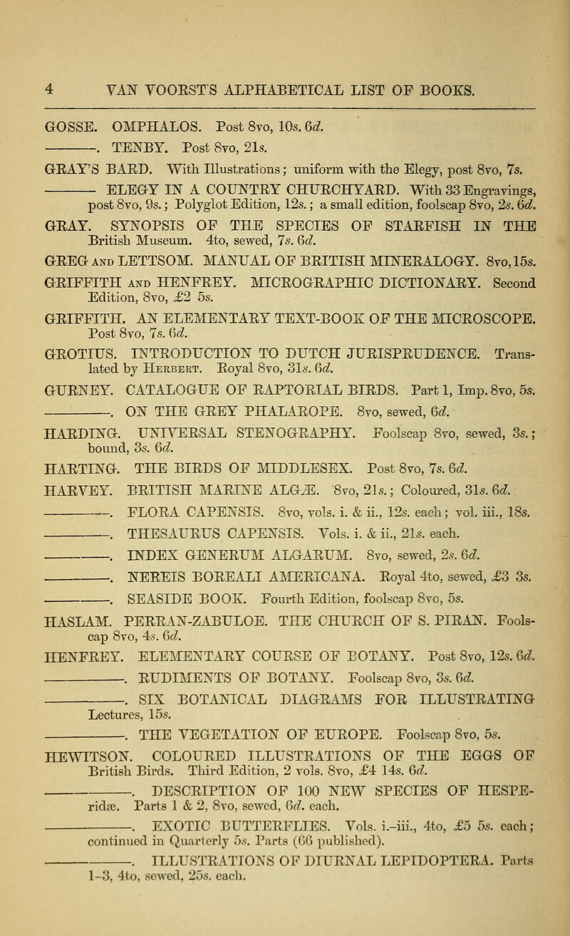 GOSSE. OMPHALOS. Post 8vo, 10s. 6d. . TENBY. Post 8yo, 21s. GEAY'S BARD. With Illustrations; uniform with the Elegy, post 8to, 7s. ELEGY IN A COUNTRY CHURCHYARD. With 33 Engravings, post 8vo, 9s.; Polyglot Edition, 12s.; a small edition, foolscap 8vo, 2s. &d. GRAY. SYNOPSIS OP THE SPECIES OF STARFISH IN THE British Museum. 4to, sewed, 7s. 6d. GREG AND LETTSOM. MANUAL OF BRITISH MINERALOGY. 8vo,15s. GRIFFITH AND HENFREY. MICROGRAPHIC DICTIONARY. Second Edition, 8vo, £2 5s. GRIFFITH. AN ELEMENTARY TEXT-BOOK OF THE MICROSCOPE. Post 8vo, 7s. Qd. GROTIUS. INTRODUCTION TO DUTCH JURISPRUDENCE. Trans- lated by Herbert. Royal 8vo, 31s. 6d. GURNEY. CATALOGUE OF RAPTORIAL BIRDS. Part 1, Imp. 8vo, 5s. . ON THE GREY PHALAROPE. 8vo, sewed, Qd. HARDING. UNIVERSAL STENOGRAPHY. Foolscap 8vo, sewed, 3s. ; bound, 3s. 6d. HARTING. THE BIRDS OF MIDDLESEX. Post 8vo, 7s. 6d. HARVEY. BRITISH MARINE ALG^. 8yo, 21s.; Coloured, 31s. 6d. . FLORA CAPENSIS. 8vo, vols. i. & ii., 12s. each; vol. iii., 18s. -. THESAURUS CAPENSIS. Vols. i. & ii., 21s. each. . INDEX GENERUM ALGARUM. 8vo, sewed, 2s. 6d. . NEREIS BOREALI AMERICANA. Royal 4to, sewed, £3 3s. . SEASIDE BOOK. Fourth Edition, foolscap 8vo, 5s. HASLAM. PERRAN-ZABULOE. THE CHURCH OF S. PIRAN. Fools- cap 8vo, 4s. 6d. HENFREY. ELEMENTARY COURSE OF BOTANY. Post 8vo, 12s. Qd. . RUDIMENTS OF BOTANY. Foolscap 8vo, 3s. 6d. ~. SIX BOTANICAL DIAGRAMS FOR ILLUSTRATING Lectures, 15s. . THE VEGETATION OF EUROPE. Foolscap 8vo, 5s. HEWITSON. COLOURED ILLUSTRATIONS OF THE EGGS OF British Birds. Third Edition, 2 vols. 8vo, £4 14s. 6d. . DESCRIPTION OF 100 NEW SPECIES OF HESPE- ridre. Parts 1 & 2, 8vo, sewed, Qd. each. EXOTIC BUTTERFLIES. Vols, i.-iii., 4to, £5 5s. each; continued in Quarterly 5s. Parts (06 published). . ILLUSTRATIONS OF DIURNAL LEPIDOPTERA. Parts 1-3, 4to, sewed, 25s. each.