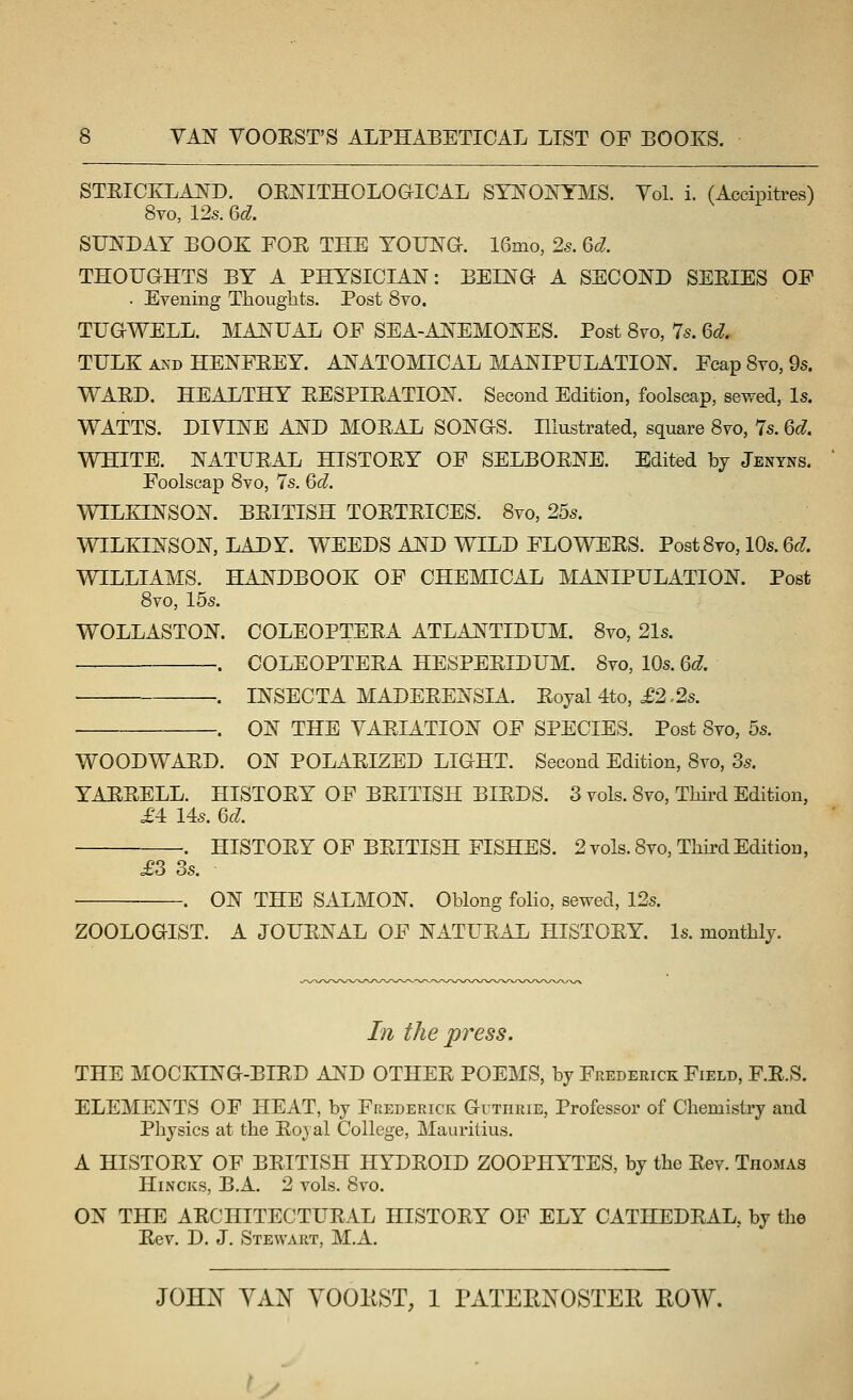 STRICKLAND. OE:NITHOLOaiCAL SYNONYMS. Vol. i. (Accipitres) 8vo, 125. Qd. SUNDAY BOOK FOE THE YOUNG. 16mo, 2s. 6cl THOUGHTS BY A PHYSICIAN: BEING- A SECOND SEEIES OF . Evening Thoughts. Post 8vo. TUGWELL. MANUAL OF SEA-ANEMONES. Post 8vo, 7s. ed. TULK AND HENFEEY. ANATOMICAL MANIPULATION. Fcap 8vo, 9s. WAED. HEALTHY EESPIEATION. Second Edition, foolscap, sewed, Is. WATTS. DIYINE AND MOEAL SONGS. Illustrated, square 8yo, 7s. 6d. WHITE. NATUEAL HISTOEY OF SELBOENE. Edited by Jenyns. Foolscap 8vo, 7s. 6d. WILKINSON. BEITISH TOETEICES. 8vo, 25s. WILKINSON, LADY. WEEDS AND WILD FLOWEES. Post 8to, 10s. 6f?. WILLIAMS. HANDBOOK OF CHEMICAL MANIPULATION. Post 8vo, 15s. WOLLASTON. COLEOPTEEA ATLANTIDUM. 8vo, 21s. . COLEOPTEEA HESPEEIDUM. 8vo, 10s. 6d. . INSECTA MADEEENSIA. Eoyal 4to, £2.2s. . ON THE VAEIATION OF SPECIES. Post 8vo, 5s. WOODWAED. ON POLAEIZED LIGHT. Second Edition, Syo, 3s. YAEEELL. HISTOEY OF BEITISH BIEDS. 3 vols. 8vo, Third Edition, £4: Us. 6d. HISTOEY OF BEITISH FISHES. 2 vols. 8vo, Tliird Edition, £3 3s. . ON THE SALMON. Oblong folio, sewed, 12s. ZOOLOGIST. A JOUENAL OF NATUEAL HISTOEY. Is. monthly. In the press. THE MOCKING-BIED AND OTHEE POEMS, by Frederick Field, F.E.S. ELEMENTS OF HEAT, by Frederick Guthrie, Professor of Chemistry and Physics at the Eojal College, Mauritius. A HISTOEY OF BEITISH HYDEOID ZOOPHYTES, by the Eev. Thomas HiNCKs, B.A. 2 vols. 8vo. ON THE AECHITECTUEAL HISTOEY OF ELY CATHEDEAL, by the Eev. D. J. Stewart, M.A. JOH^ YAN YOOIIST, 1 PATEENOSTEE, ROW. y