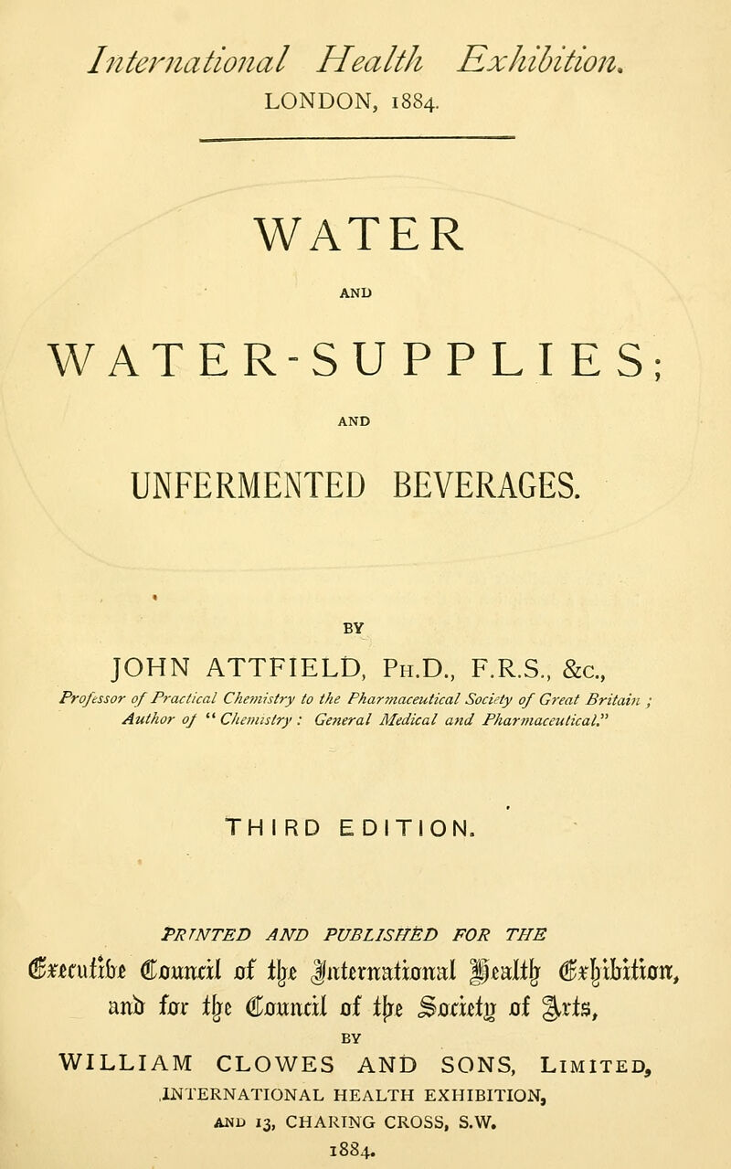 International Health Exhibition, LONDON, 1884. WATER AND WATER-SUPPLIES; UNFERMENTED BEVERAGES. BY JOHN ATTFIELD, Ph.D., F.R.S., &c., Professor of Practical Che-oiistry to the Phartnaceutical Society of Great Britain Author of  Chemistry : General Medical and Pharmaceutical. THIRD EDITION. PRTNTED AND PUBLISFTSD FOR THE anir iax Ifjc €mxidi of t|re Sodi^tg of %xi%, BY WILLIAM CLOWES AND SONS, Limited, .INTERNATIONAL HEALTH EXHIBITION, AND 13, CHARING CROSS, S.W. 1884.