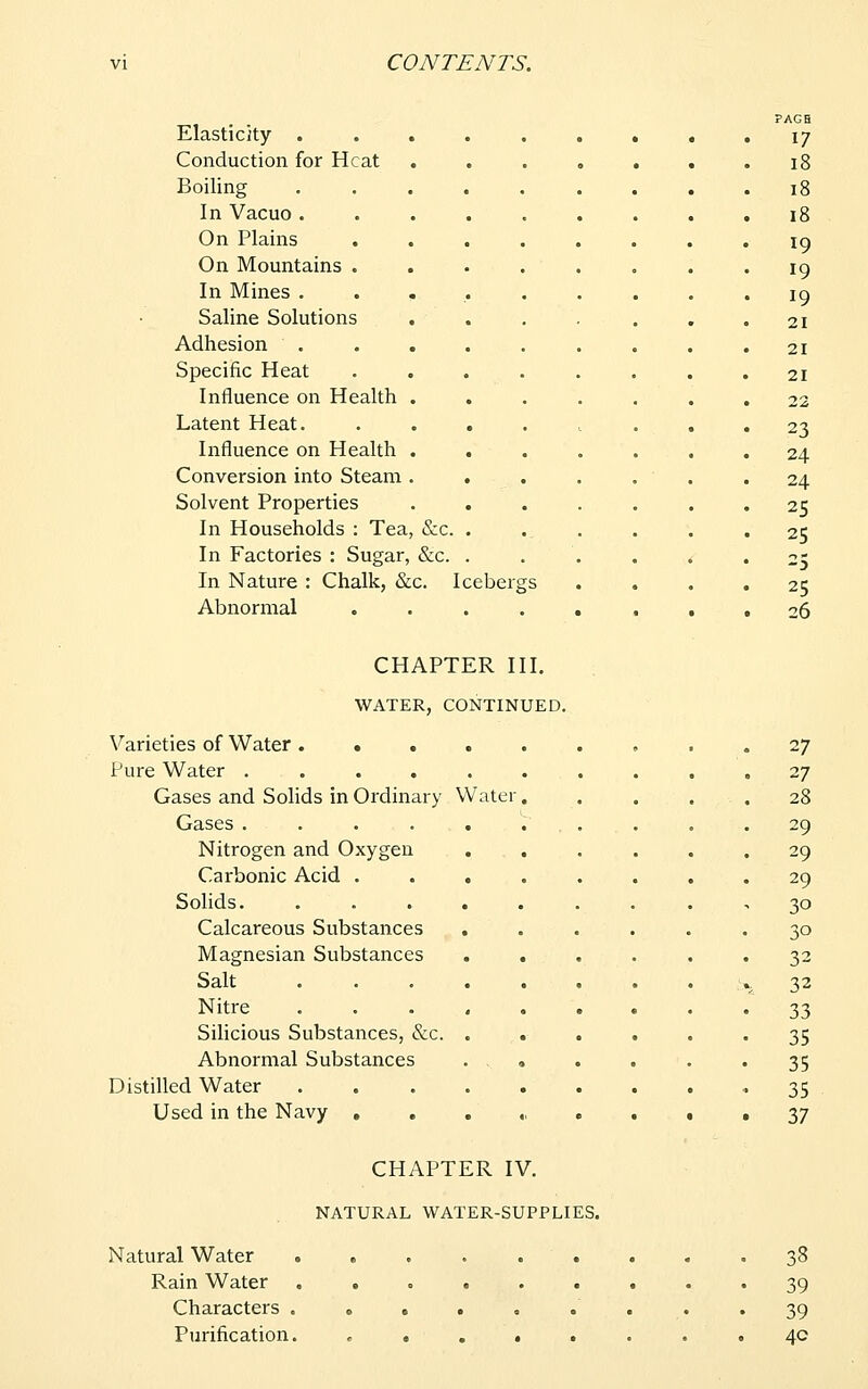 Elasticity . Conduction for Heat Boiling In Vacuo . On Plains On Mountains . In Mines . Saline Solutions Adhesion Specific Heat Influence on Health Latent Heat. Influence on Health Conversion into Steam Solvent Properties In Households : Tea, &c. In Factories : Sugar, &c. In Nature : Chalk, &c. Icebergs Abnormal .... CHAPTER III. WATER, CONTINUED. Varieties of Water... Pure Water .... Gases and Solids in Ordinary Water Gases .... Nitrogen and Oxygen Carbonic Acid . Solids. Calcareous Substances Magnesian Substances Salt Nitre Silicious Substances, &c Abnormal Substances Distilled Water Used in the Navy , CHAPTER IV. NATURAL WATER-SUPPLIES. Natural Water Rain Water Characters . Purification. 38 39 39 40