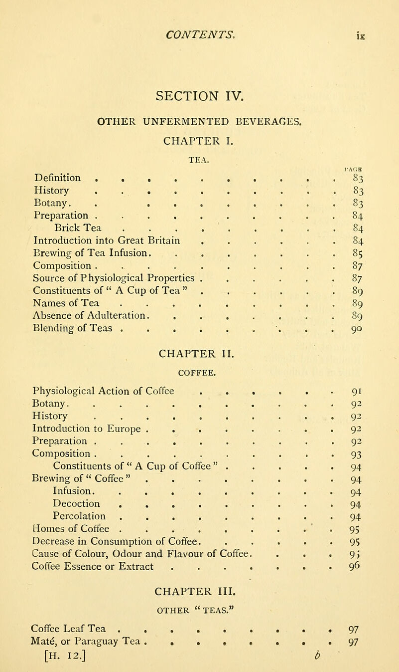 SECTION IV. OTHER UNFERMENTED BEVERAGES. CHAPTER I. TE Definition .... History .... Botany. Preparation .... Brick Tea Introduction into Great Britain Brewing of Tea Infusion. Composition .... Source of Physiological Properties Constituents of  A Cup of Tea  Names of Tea Absence of Adulteration. Blending of Teas . . . \. 83 83 83 84 84 84 85 87 87 89 90 CHAPTER II. COFFEE. Physiological Action of Coffee ...... 91 Botany. .......... 92 History . ......... 92 Introduction to Europe ........ 92 Preparation .......... 92 Composition .......... 93 Constituents of  A Cup of Coffee  94 Brewing of  Coffee ........ 94 Infusion. ......... 94 Decoction ......... 94 Percolation ......... 94 Homes of Coffee . . . . . . . • • 95 Decrease in Consumption of Coffee. ..... 95 Cause of Colour, Odour and Flavour of Coffee. . . •9) Coffee Essence or Extract ....... 9^ CHAPTER III. OTHER teas. Coffee Leaf Tea . Matd, or Paraguay Tea [H. 12.] 97 97