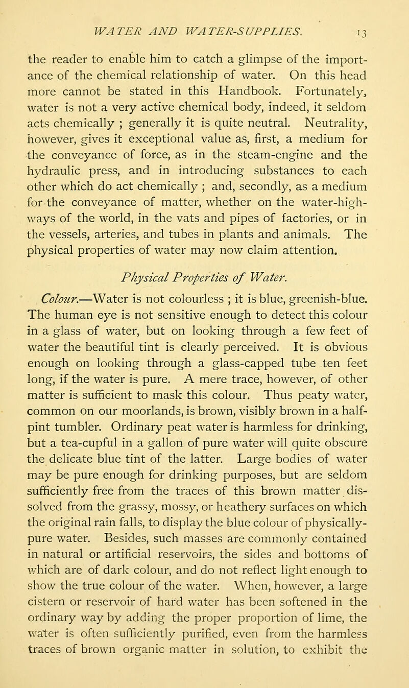 the reader to enable him to catch a glimpse of the import- ance of the chemical relationship of water. On this head more cannot be stated in this Handbook. Fortunately, water is not a very active chemical body, indeed, it seldom acts chemically ; generally it is quite neutral. Neutrality, however, gives it exceptional value as, first, a medium for ■the conveyance of force, as in the steam-engine and the hydraulic press, and in introducing substances to each other which do act chemically ; and, secondly, as a medium for the conveyance of matter, whether on the water-high- ways of the world, in the vats and pipes of factories, or in the vessels, arteries, and tubes in plants and animals. The physical properties of water may now claim attention. Physical Properties of Water. Colour.—Water is not colourless ; it is blue, greenish-blue. The human eye is not sensitive enough to detect this colour in a glass of water, but on looking through a few feet of water the beautiful tint is clearly perceived. It is obvious enough on looking through a glass-capped tube ten feet long, if the water is pure. A mere trace, however, of other matter is sufficient to mask this colour. Thus peaty water, common on our moorlands, is brown, visibly brown in a half- pint tumbler. Ordinary peat water is harmless for drinking, but a tea-cupful in a gallon of pure water will quite obscure the delicate blue tint of the latter. Large bodies of water may be pure enough for drinking purposes, but are seldom sufficiently free from the traces of this brown matter dis- solved from the grassy, mossy, or heathery surfaces on which the original rain falls, to display the blue colour of physically- pure water. Besides, such masses are commonly contained in natural or artificial reservoirs, the sides and bottoms of which are of dark colour, and do not reflect light enough to show the true colour of the water. When, however, a large cistern or reservoir of hard water has been softened in the ordinary way by adding the proper proportion of lime, the water is often sufficiently purified, even from the harmless traces of brown organic matter in solution, to exhibit the