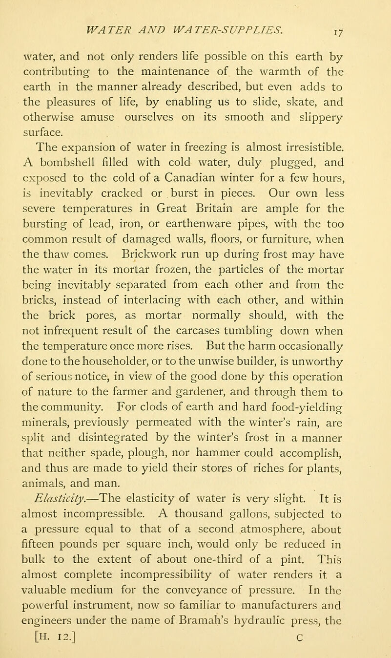 water, and not only renders life possible on this earth by contributing to the maintenance of the warmth of the earth in the manner already described, but even adds to the pleasures of life, by enabling us to slide, skate, and otherwise amuse ourselves on its smooth and slippery surface. The expansion of water in freezing is almost irresistible, A bombshell filled with cold water, duly plugged, and exposed to the cold of a Canadian winter for a few hours, is inevitably cracked or burst in pieces. Our own less severe temperatures in Great Britain are ample for the bursting of lead, iron, or earthenware pipes, with the too common result of damaged walls, floors, or furniture, when the thaw comes. Brickwork run up during frost may have the water in its mortar frozen, the particles of the mortar being inevitably separated from each other and from the bricks, instead of interlacing with each other, and within the brick pores, as mortar normally should, with the not infrequent result of the carcases tumbling down when the temperature once more rises. But the harm occasionally done to the householder, or to the unwise builder, is unworthy of serious notice, in view of the good done by this operation of nature to the farmer and gardener, and through them to the community. For clods of earth and hard food-yielding minerals, previously permeated with the winter's rain, are split and disintegrated by the winter's frost in a manner that neither spade, plough, nor hammer could accomplish, and thus are made to yield their stores of riches for plants, animals, and man. Elasticity.—The elasticity of water is very slight. It is almost incompressible. A thousand gallons, subjected to a pressure equal to that of a second atmosphere, about fifteen pounds per square inch, would only be reduced in bulk to the extent of about one-third of a pint. This almost complete incompressibility of water renders it a valuable medium for the conveyance of pressure. In the powerful instrument, now so familiar to manufacturers and engineers under the name of Bramah's hydraulic press, the [H. 12.] C