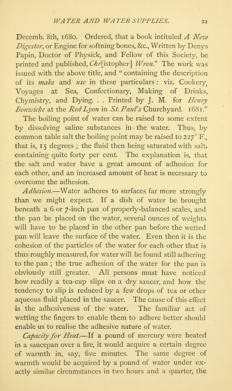 Decemb. 8th, 1680. Ordered, that a book intituled A Neiv Digestor, or Engine for softning bones, &c., Written by Denys Papin, Doctor of Physick, and Fellow of this Society, be printed and published, dr-^r[istopher] Wren!' The work was issued with the above title, and  containing the description of its make and use in these particulars : viz. Cookery^ Voyages at Sea, Confectionary, Making of Drinks, Chymistry, and Dying. . . Printed by J. M. for Henry Bonwicke at the Red Lyon m-St-Prntl's Churchyard. 1681. The boiling point of water can be raised to some extent by dissolving saline substances in the water. Thus, by common table salt the boiling point may be raised to 227° F., that is, 15 degrees ; the fluid then being saturated with salt, containing quite forty per cent. The explanation is, that the salt and water have a great amount of adhesion for each other, and an increased amount of heat is necessary to overcome the adhesion. Adhesion.—Water adheres to surfaces far more strongly than we might expect. If a dish of water be brought beneath a 6 or 7-inch pan of properly-balanced scales, and the pan be placed on the water, several ounces of weights will have to be placed in the other pan before the wetted pan will leave the surface of the water. Even then it is the cohesion of the particles of the water for each other that is thus roughly measured, for water will be found still adhering to the pan ; the true adhesion of the water for the pan is obviously still greater. All persons must have noticed how readily a tea-cup slips on a dry saucer, and how the tendency to slip is reduced hy a few drops of tea or other aqueous fluid placed in the saucer. The cause of this effect is the adhesiveness of the water. The familiar act of wetting the fingers to enable them to adhere better should enable us to realise the adhesive nature of water. Capacity for Heat.—If a pound of mercury were heated in a saucepan over a fire, it would acquire a certain degree of warmth in, say, five minutes. The same degree of warmth would be acquired by a pound of water under ex- actly similar circumstances in two hours and a quarter, the