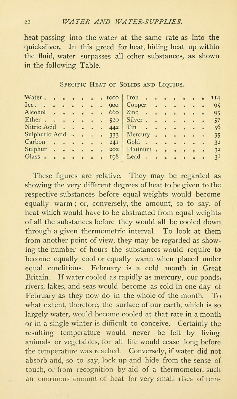 heat passing into the water at the same rate as into the quicksilver. In this greed for heat, hiding heat up within the fluid, water surpasses all other substances, as shown in the following Table. Specific Heat of Solids and Liquids. Water looo Ice 900 Alcohol 660 Ether 520 Nitric Acid 442 Sulphuric Acid .... 333 Carbon 241 Sulphur 202 Glass igS Iron 114 Copper , 95 Zinc 95 Silver 57 Tin 56 Mercury 35 Gold 32 Platinum 32 Lead 3I These figures are relative. They may be regarded as showing the very different degrees of heat to be given to the respective substances before equal weights would become equally warm ; or, conversely, the amount, so to say, of heat which would have to be abstracted from equal weights of all the substances before they would all be cooled down through a given thermometric interval. To look at them from another point of view, they may be regarded as show- ing the number of hours the substances would require to become equally cool or equally warm when placed under equal conditions. February is a cold month in Great Britain. If water cooled as rapidly as mercury, our pondS) rivers, lakes, and seas would become as cold in one day of February as they now do in the whole of the month. To what extent, therefore, the surface of our earth, which is so largely water, would become cooled at that rate in a month or in a single winter is difficult to conceive. Certainly the resulting temperature would never be felt by living animals or vegetables, for all life would cease long before the temperature was reached. Conversely, if water did not absorb and, so to say, lock up and hide from the sense of touch, or from recognition by aid of a thermometer, such an enormous amount of heat for very small rises of tem-