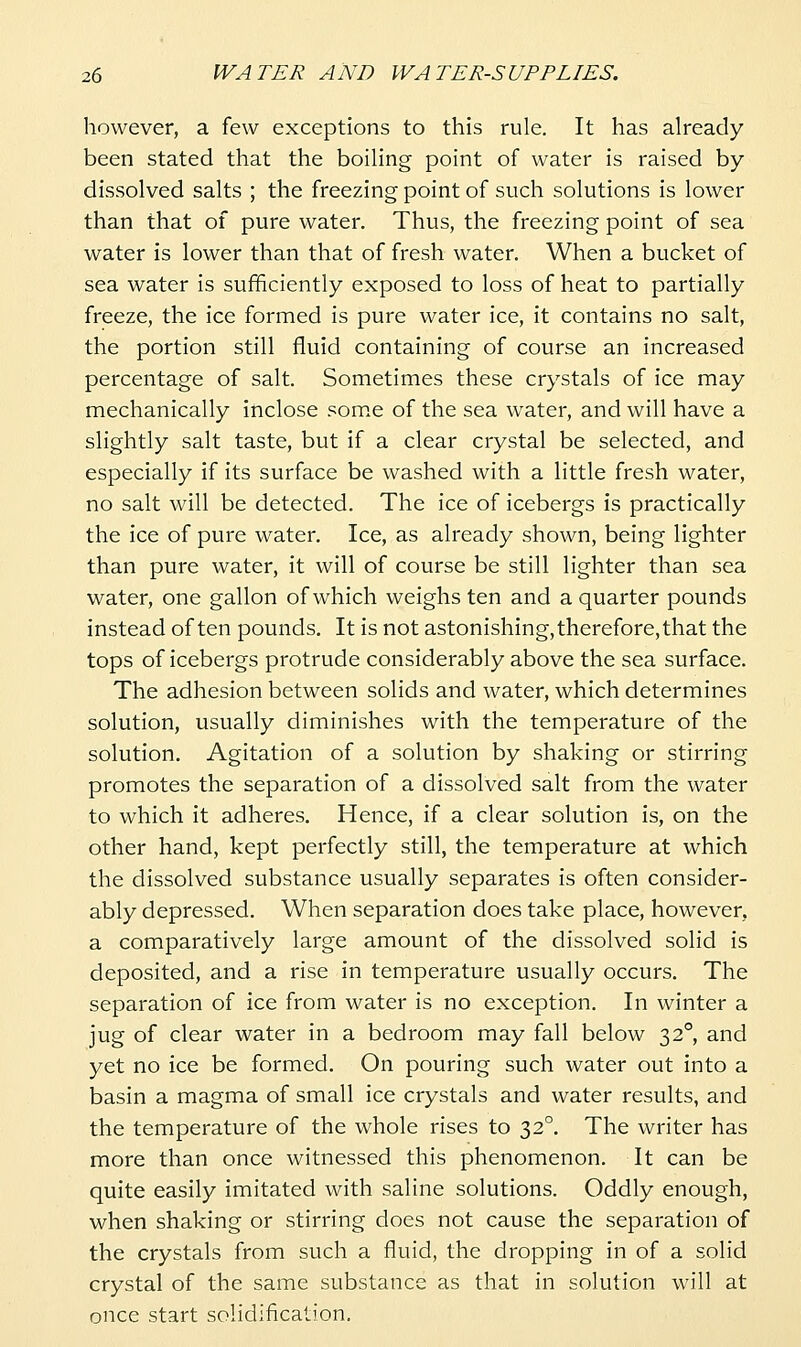 however, a few exceptions to this rule. It has already been stated that the boiling point of water is raised by dissolved salts ; the freezing point of such solutions is lower than that of pure water. Thus, the freezing point of sea water is lower than that of fresh water. When a bucket of sea water is sufficiently exposed to loss of heat to partially freeze, the ice formed is pure water ice, it contains no salt, the portion still fluid containing of course an increased percentage of salt. Sometimes these crystals of ice may mechanically inclose som.e of the sea water, and will have a slightly salt taste, but if a clear crystal be selected, and especially if its surface be washed with a little fresh water, no salt will be detected. The ice of icebergs is practically the ice of pure water. Ice, as already shown, being lighter than pure water, it will of course be still lighter than sea water, one gallon of which weighs ten and a quarter pounds instead often pounds. It is not astonishing, therefore, that the tops of icebergs protrude considerably above the sea surface. The adhesion between solids and water, which determines solution, usually diminishes with the temperature of the solution. Agitation of a solution by shaking or stirring promotes the separation of a dissolved salt from the water to which it adheres. Hence, if a clear solution is, on the other hand, kept perfectly still, the temperature at which the dissolved substance usually separates is often consider- ably depressed. When separation does take place, however, a comparatively large amount of the dissolved solid is deposited, and a rise in temperature usually occurs. The separation of ice from water is no exception. In winter a jug of clear water in a bedroom may fall below 32°, and yet no ice be formed. On pouring such water out into a basin a magma of small ice crystals and water results, and the temperature of the whole rises to 32°. The writer has more than once witnessed this phenomenon. It can be quite easily imitated with saline solutions. Oddly enough, when shaking or stirring does not cause the separation of the crystals from such a fluid, the dropping in of a solid crystal of the same substance as that in solution will at once start solidification.