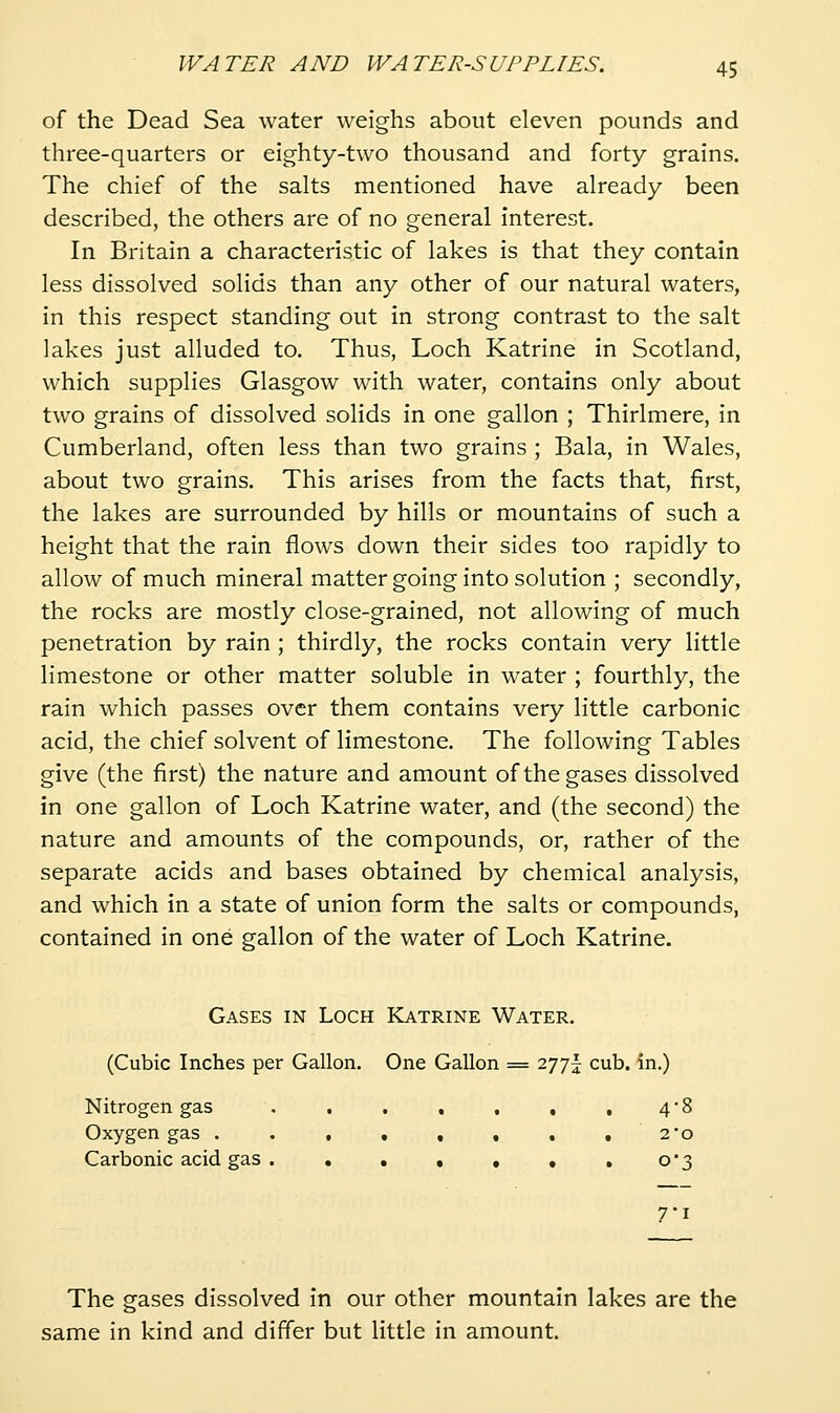 of the Dead Sea water weighs about eleven pounds and three-quarters or eighty-two thousand and forty grains. The chief of the salts mentioned have already been described, the others are of no general interest. In Britain a characteristic of lakes is that they contain less dissolved solids than any other of our natural waters, in this respect standing out in strong contrast to the salt lakes just alluded to. Thus, Loch Katrine in Scotland, which supplies Glasgow with water, contains only about two grains of dissolved solids in one gallon ; Thirlmere, in Cumberland, often less than two grains ; Bala, in Wales, about two grains. This arises from the facts that, first, the lakes are surrounded by hills or mountains of such a height that the rain flows down their sides too rapidly to allow of much mineral matter going into solution ; secondly, the rocks are mostly close-grained, not allowing of much penetration by rain; thirdly, the rocks contain very little limestone or other matter soluble in water ; fourthly, the rain which passes over them contains very little carbonic acid, the chief solvent of limestone. The following Tables give (the first) the nature and amount of the gases dissolved in one gallon of Loch Katrine water, and (the second) the nature and amounts of the compounds, or, rather of the separate acids and bases obtained by chemical analysis, and which in a state of union form the salts or compounds, contained in one gallon of the water of Loch Katrine. Gases in Loch Katrine Water. (Cubic Inches per Gallon. One Gallon = 277I; cub. in.) Nitrogen gas . , . , . , , 48 Oxygen gas . . , , , , , . 2*0 Carbonic acid gas . . . . , , , 0*3 7-1 The gases dissolved in our other mountain lakes are the same in kind and differ but little in amount.