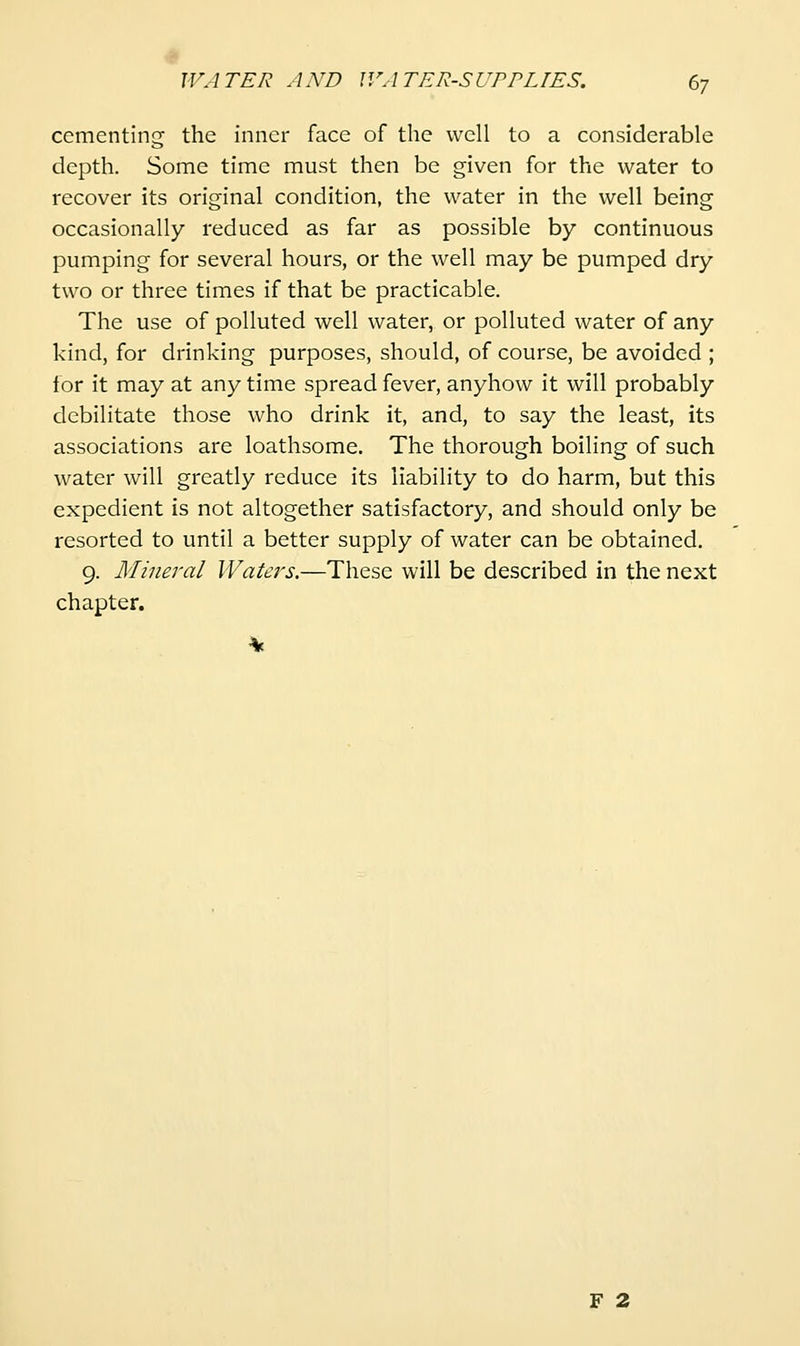 cementing the inner face of the well to a considerable depth. Some time must then be given for the water to recover its original condition, the water in the well being occasionally reduced as far as possible by continuous pumping for several hours, or the well may be pumped dry two or three times if that be practicable. The use of polluted well water, or polluted water of any kind, for drinking purposes, should, of course, be avoided ; for it may at any time spread fever, anyhow it will probably debilitate those who drink it, and, to say the least, its associations are loathsome. The thorough boiling of such water will greatly reduce its liability to do harm, but this expedient is not altogether satisfactory, and should only be resorted to until a better supply of water can be obtained. 9. Mineral Waters.—These will be described in the next chapter. F 2