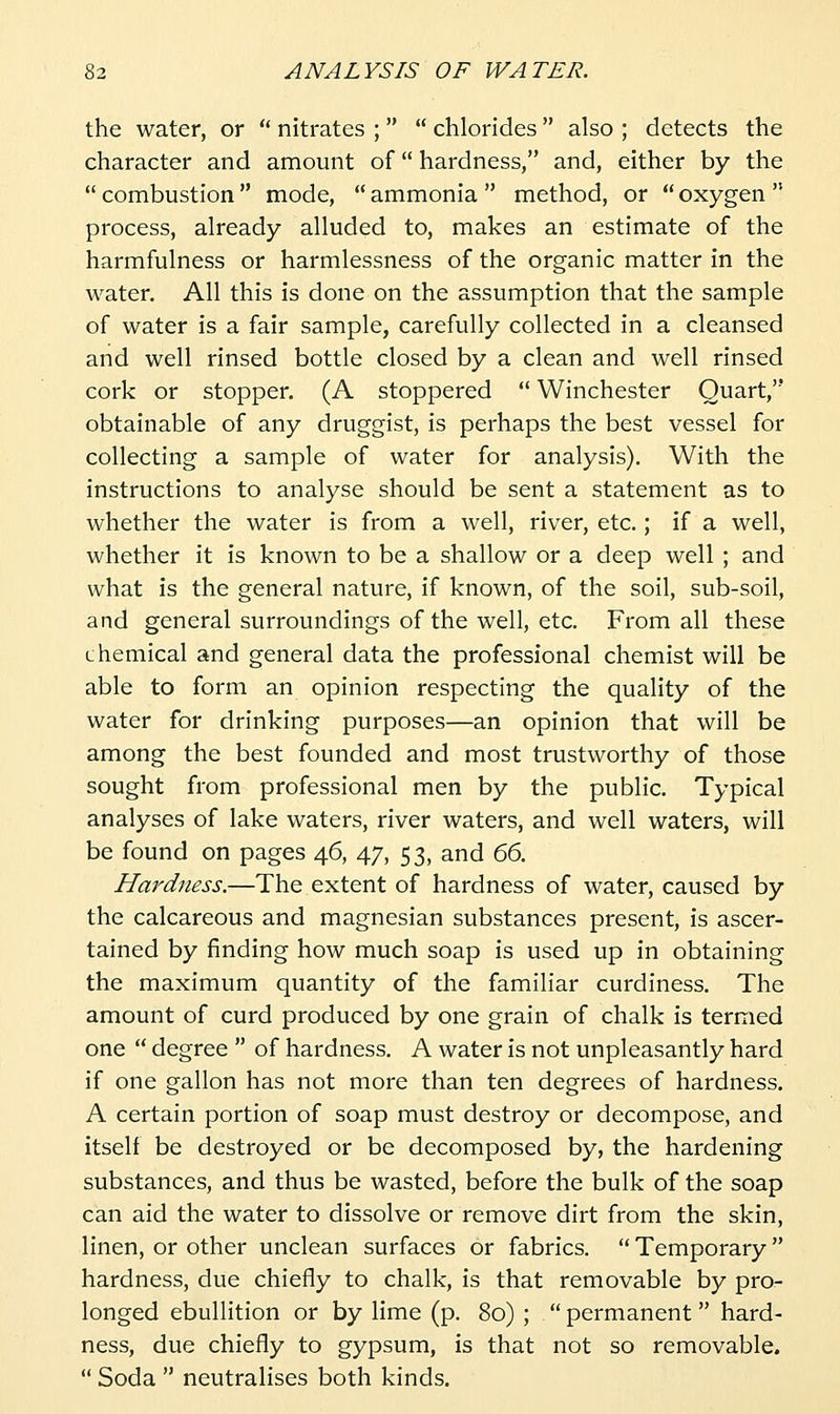 the water, or  nitrates ;   chlorides  also ; detects the character and amount of hardness, and, either by the  combustion  mode,  ammonia  method, or  oxygen  process, already alluded to, makes an estimate of the harmfulness or harmlessness of the organic matter in the water. All this is done on the assumption that the sample of water is a fair sample, carefully collected in a cleansed and well rinsed bottle closed by a clean and well rinsed cork or stopper. (A stoppered  Winchester Quart, obtainable of any druggist, is perhaps the best vessel for collecting a sample of water for analysis). With the instructions to analyse should be sent a statement as to whether the water is from a well, river, etc.; if a well, whether it is known to be a shallow or a deep well ; and what is the general nature, if known, of the soil, sub-soil, and general surroundings of the well, etc. From all these chemical and general data the professional chemist will be able to form an opinion respecting the quality of the water for drinking purposes—an opinion that will be among the best founded and most trustworthy of those sought from professional men by the public. Typical analyses of lake waters, river waters, and well waters, will be found on pages 46, 47, 53, and 66. Hardness.—The extent of hardness of water, caused by the calcareous and magnesian substances present, is ascer- tained by finding how much soap is used up in obtaining the maximum quantity of the familiar curdiness. The amount of curd produced by one grain of chalk is termed one  degree  of hardness. A water is not unpleasantly hard if one gallon has not more than ten degrees of hardness. A certain portion of soap must destroy or decompose, and itself be destroyed or be decomposed by, the hardening substances, and thus be wasted, before the bulk of the soap can aid the water to dissolve or remove dirt from the skin, linen, or other unclean surfaces or fabrics.  Temporary  hardness, due chiefly to chalk, is that removable by pro- longed ebullition or by lime (p. 80) ;  permanent  hard- ness, due chiefly to gypsum, is that not so removable.  Soda  neutralises both kinds.