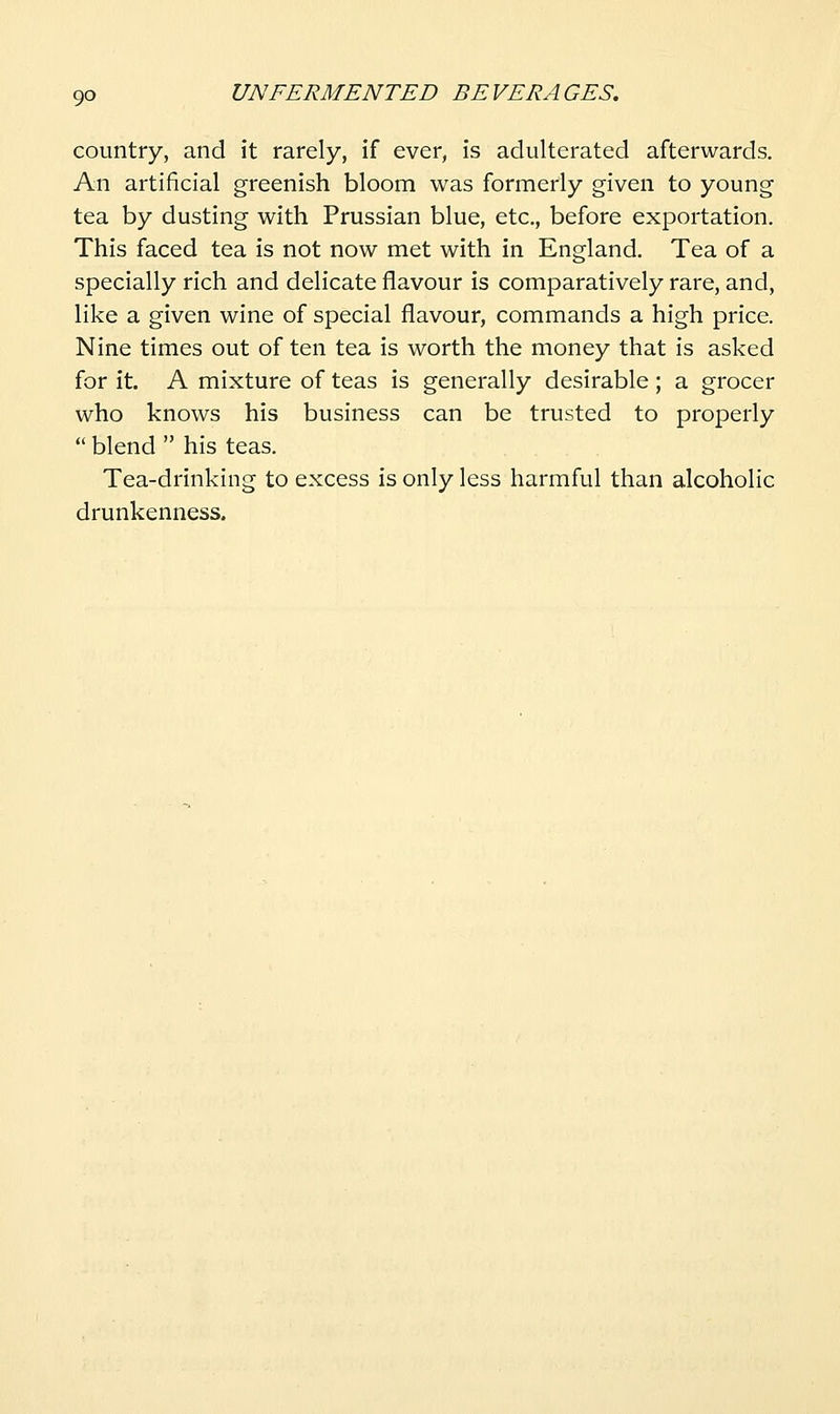 country, and it rarely, if ever, is adulterated afterwards. An artificial greenish bloom was formerly given to young tea by dusting with Prussian blue, etc., before exportation. This faced tea is not now met with in England. Tea of a specially rich and delicate flavour is comparatively rare, and, like a given wine of special flavour, commands a high price. Nine times out of ten tea is worth the money that is asked for it. A mixture of teas is generally desirable ; a grocer who knows his business can be trusted to properly  blend  his teas. Tea-drinking to excess is only less harmful than alcoholic drunkenness.