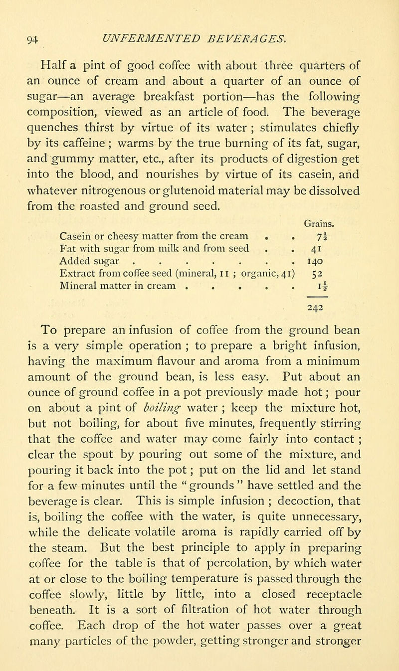 Half a pint of good coffee with about three quarters of an ounce of cream and about a quarter of an ounce of sugar—an average breakfast portion—has the following composition, viewed as an article of food. The beverage quenches thirst by virtue of its water ; stimulates chiefly by its caffeine; warms by the true burning of its fat, sugar, and ;gummy matter, etc., after its products of digestion get into the blood, and nourishes by virtue of its casein, and whatever nitrogenous or glutenoid material may be dissolved from the roasted and ground seed. Grains. Casein or cheesy matter from the cream . . 71 Pat with sugar from milk and from seed . .41 Added sugar ....... 140 Extract from coffee seed (mineral, 11 ; organic, 41) 52 Mineral matter in cream . . . . . \\ 242 To prepare an infusion of coffee from the ground bean is a very simple operation ; to prepare a bright infusion, having the maximum flavour and aroma from a minimum amount of the ground bean, is less easy. Put about an ounce of ground coffee in a pot previously made hot; pour on about a pint of boiling water ; keep the mixture hot, but not boiling, for about five minutes, frequently stirring that the coffee and water may come fairly into contact ; clear the spout by pouring out some of the mixture, and pouring it back into the pot; put on the lid and let stand for a few minutes until the  grounds  have settled and the beverage is clear. This is simple infusion ; decoction, that is, boiling the coffee with the water, is quite unnecessary, while the delicate volatile aroma is rapidly carried off by the steam. But the best principle to apply in preparing coffee for the table is that of percolation, by which water at or close to the boiling temperature is passed through the coflee slowly, little by little, into a closed receptacle beneath. It is a sort of filtration of hot water through coflee. Each drop of the hot water passes over a great many particles of the powder, getting stronger and stronger