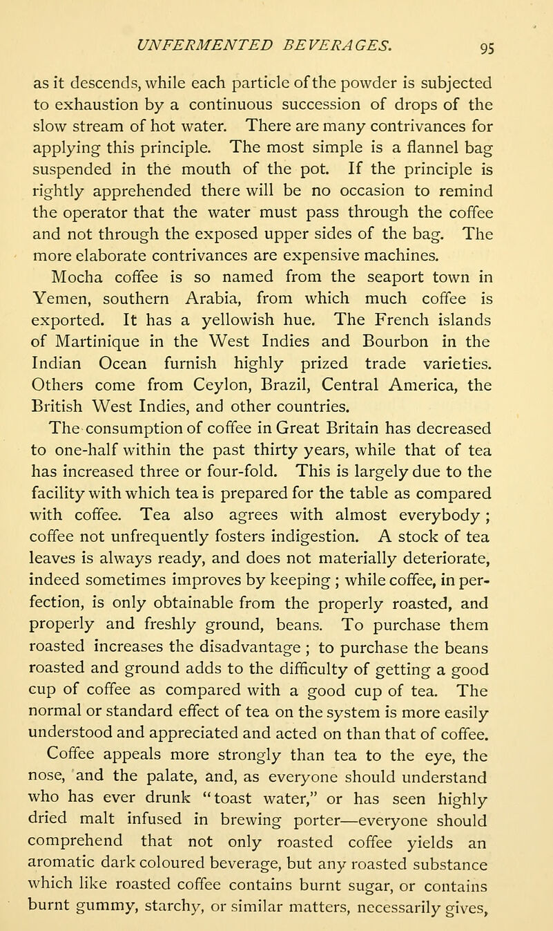 as it descends, while each particle of the powder is subjected to exhaustion by a continuous succession of drops of the slow stream of hot water. There are many contrivances for applying this principle. The most simple is a flannel bag suspended in the mouth of the pot. If the principle is rightly apprehended there will be no occasion to remind the operator that the water must pass through the coffee and not through the exposed upper sides of the bag. The more elaborate contrivances are expensive machines. Mocha coffee is so named from the seaport town in Yemen, southern Arabia, from which much coffee is exported. It has a yellowish hue. The French islands of Martinique in the West Indies and Bourbon in the Indian Ocean furnish highly prized trade varieties. Others come from Ceylon, Brazil, Central America, the British West Indies, and other countries. The consumption of coffee in Great Britain has decreased to one-half within the past thirty years, while that of tea has increased three or four-fold. This is largely due to the facility with which tea is prepared for the table as compared with coffee. Tea also agrees with almost everybody; coffee not unfrequently fosters indigestion. A stock of tea leaves is always ready, and does not materially deteriorate, indeed sometimes improves by keeping ; while coffee, in per- fection, is only obtainable from the properly roasted, and properly and freshly ground, beans. To purchase them roasted increases the disadvantage ; to purchase the beans roasted and ground adds to the difficulty of getting a good cup of coffee as compared with a good cup of tea. The normal or standard effect of tea on the system is more easily understood and appreciated and acted on than that of coffee. Coffee appeals more strongly than tea to the eye, the nose, and the palate, and, as everyone should understand who has ever drunk toast water, or has seen highly dried malt infused in brewing porter—everyone should comprehend that not only roasted coffee yields an aromatic dark coloured beverage, but any roasted substance which like roasted coffee contains burnt sugar, or contains burnt gummy, starchy, or similar matters, necessarily gives,