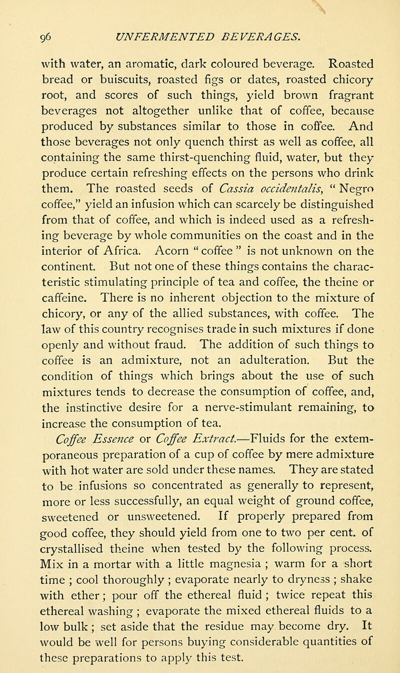 \ 96 UNFERMENTED BEVERAGES, with water, an aromatic, dark coloured beverage. Roasted bread or buiscuits, roasted figs or dates, roasted chicory- root, and scores of such things, yield brown fragrant beverages not altogether unlike that of coffee, because produced by substances similar to those in coffee. And those beverages not only quench thirst as well as coffee, all containing the same thirst-quenching fluid, water, but they produce certain refreshing effects on the persons who drink them. The roasted seeds of Cassia occidentalis,  Negro coffee, yield an infusion which can scarcely be distinguished from that of coffee, and which is indeed used as a refresh- ing beverage by whole communities on the coast and in the interior of Africa. Acorn  coffee  is not unknown on the continent. But not one of these things contains the charac- teristic stimulating principle of tea and coffee, the theine or caffeine. There is no inherent objection to the mixture of chicory, or any of the allied substances, with coffee. The law of this country recognises trade in such mixtures if done openly and without fraud. The addition of such things to coffee is an admixture, not an adulteration. But the condition of things which brings about the use of such mixtures tends to decrease the consumption of coffee, and, the instinctive desire for a nerve-stimulant remaining, to increase the consumption of tea. Coffee Essence or Coffee Extract.—Fluids for the extem- poraneous preparation of a cup of coffee by mere admixture with hot water are sold under these names. They are stated to be infusions so concentrated as generally to represent, more or less successfully, an equal weight of ground coffee, sweetened or unsweetened. If properly prepared from good coffee, they should yield from one to two per cent, of crystallised theine when tested by the following process. Mix in a mortar with a little magnesia ; warm for a short time ; cool thoroughly ; evaporate nearly to dryness ; shake with ether; pour off the ethereal fluid ; twice repeat this ethereal washing ; evaporate the mixed ethereal fluids to a low bulk; set aside that the residue may become dry. It would be well for persons buying considerable quantities of these preparations to apply this test.