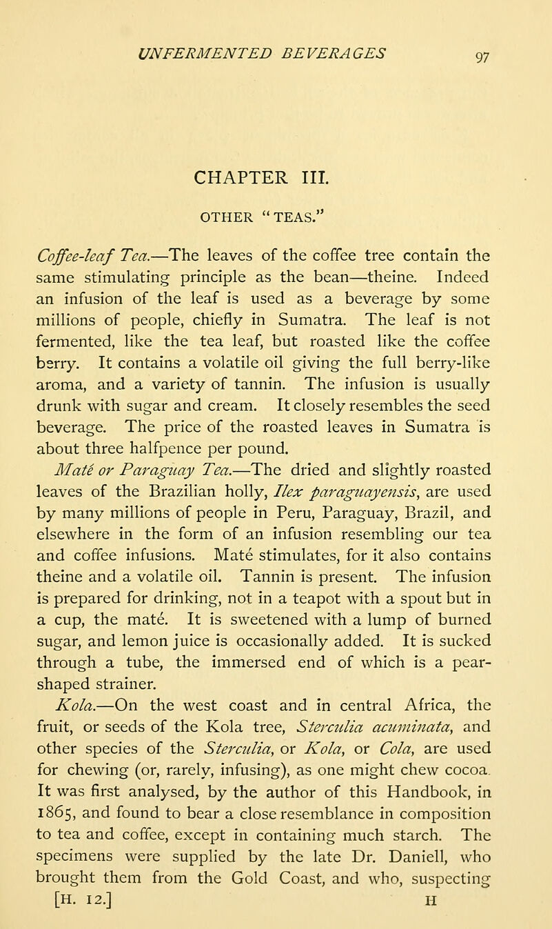 CHAPTER III. OTHER TEAS. Coffee-leaf Tea.—The leaves of the cofifee tree contain the same stimulating principle as the bean—theine. Indeed an infusion of the leaf is used as a beverage by some millions of people, chiefly in Sumatra. The leaf is not fermented, like the tea leaf, but roasted like the coffee berry. It contains a volatile oil giving the full berry-like aroma, and a variety of tannin. The infusion is usually drunk with sugar and cream. It closely resembles the seed beverage. The price of the roasted leaves in Sumatra is about three halfpence per pound. Mate or Paraguay Tea.—The dried and slightly roasted leaves of the Brazilian holly, Ilex Paraguayensis, are used by many millions of people in Peru, Paraguay, Brazil, and elsewhere in the form of an infusion resembling our tea and coffee infusions. Mate stimulates, for it also contains theine and a volatile oil. Tannin is present. The infusion is prepared for drinking, not in a teapot with a spout but in a cup, the mate. It is sweetened with a lump of burned sugar, and lemon juice is occasionally added. It is sucked through a tube, the immersed end of which is a pear- shaped strainer. Kola.—On the west coast and in central Africa, the fruit, or seeds of the Kola tree, Sterculia acuminata, and other species of the Sterculia, or Kola, or Cola, are used for chewing (or, rarely, infusing), as one might chew cocoa. It was first analysed, by the author of this Handbook, in 1865, and found to bear a close resemblance in composition to tea and coffee, except in containing much starch. The specimens were supplied by the late Dr. Daniell, who brought them from the Gold Coast, and who, suspecting [H. 12.] H