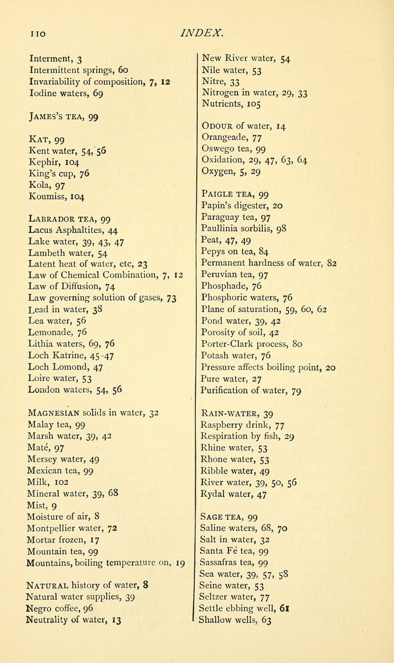 Interment, 3 Intermittent springs, 60 Invariability of composition, 7, 12 Iodine waters, 69 James's tea, 99 Kat, 99 Kent water, 54, 56 Kephir, 104 King's cup, 76 Kola, 97 Koumiss, 104 Labrador tea, 99 Lacus Asphaltites, 44 Lake water, 39, 43, 47 Lambeth water, 54 Latent heat of water, etc, 23 Law of Chemical Combination, 7, 12 Law of Diffusion, 74 Law governing solution of gases, 73 Lead in water, 38 Lea water, 56 Lemonade, 76 Lithia waters, 69, 76 Loch Katrine, 45-47 Loch Lomond, 47 Loire water, 53 London waters, 54, 56 Magnesian solids in water, 32 Malay tea, 99 Marsh water, 39, 42 Mate, 97 Mersey water, 49 Mexican tea, 99 Milk, 102 Mineral water, 39, 68 Mist, 9 Moisture of air, 8 Montpellier water, 72 Mortar frozen, 17 Mountain tea, 99 Mountains, boiling temperature on, 19 Natural history of water, 8 Natural water supplies, 39 Negro coffee, 96 Neutrality of water, 13 New River water, 54 Nile water, 53 Nitre, 33 Nitrogen in water, 29, 33 Nutrients, 105 Odour of water, 14 Orangeade, 77 Oswego tea, 99 Oxidation, 29, 47, 63, 64 Oxygen, 5, 29 Paigle tea, 99 Papin's digester, 20 Paraguay tea, 97 Paullinia sorbilis, 98 Peat, 47, 49 Pepys on tea, 84 Permanent hardness of water, 82 Peruvian tea, 97 Phosphade, 76 Phosphoric waters, 76 Plane of saturation, 59, 60, 62 Pond water, 39, 42 Porosity of soil, 42 Porter-Clark process, 80 Potash water, 76 Pressure affects boiling point, 20 Pure water, 27 Purification of water, 79 Rain-water, 39 Raspberry drink, 77 Respiration by fish, 29 Rhine water, 53 Rhone water, 53 Ribble water, 49 River water, 39, 50, 56 Rydal water, 47 Sage tea, 99 Saline waters, 68, 70 Salt in water, 32 Santa Fe tea, 99 Sassafras tea, 99 Sea water, 39, 57, 58 Seine water, 53 Seltzer water, 77 Settle ebbing well, 6l Shallow wells, 63