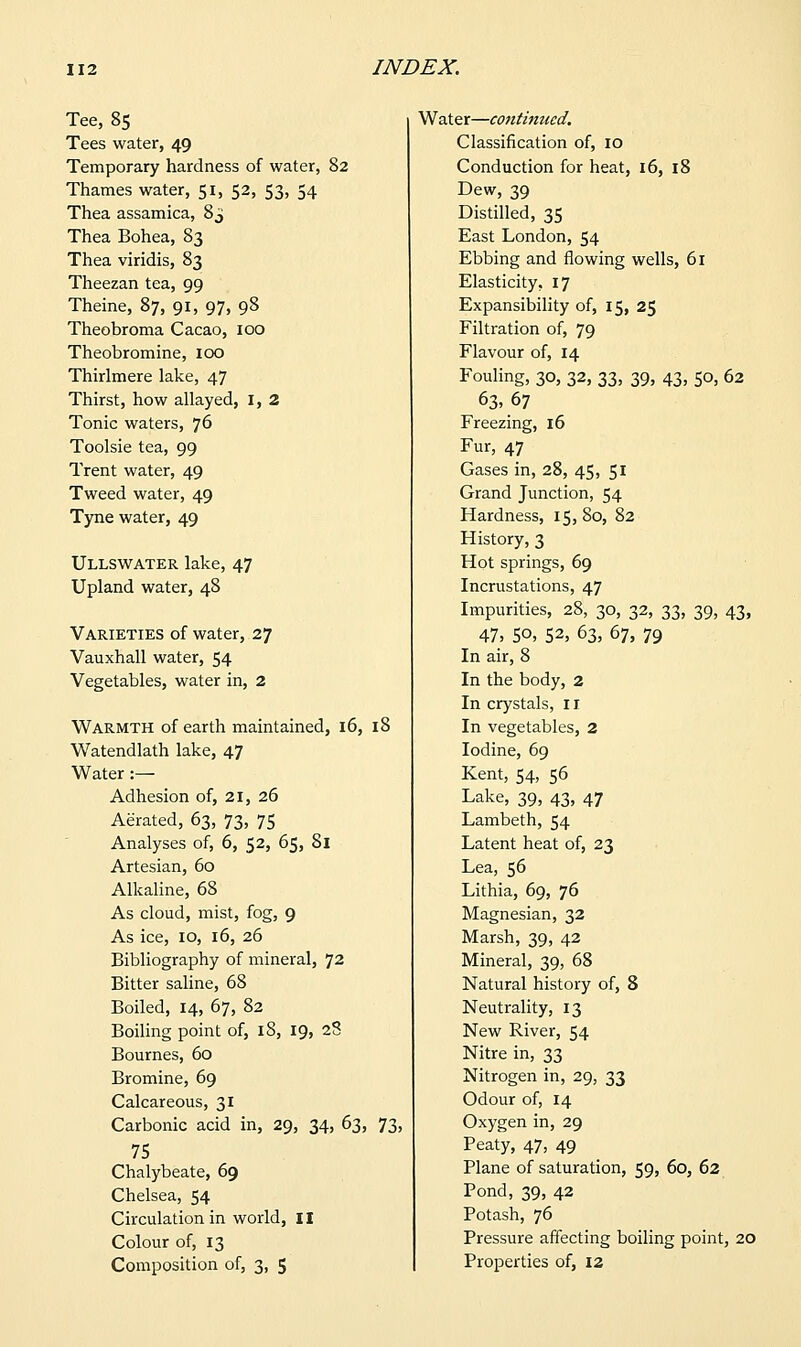 Tee, 85 Tees water, 49 Temporary hardness of water, 82 Thames water, 51, 52, 53, 54 Thea assamica, 8^ Thea Bohea, 83 Thea viridis, 83 Theezan tea, 99 Theine, 87, 91, 97, 98 Theobroma Cacao, 100 Theobromine, ICX3 Thirlmere lake, 47 Thirst, how allayed, I, 2 Tonic waters, 76 Toolsie tea, 99 Trent water, 49 Tweed water, 49 Tyne water, 49 Ullswater lake, 47 Upland water, 48 Varieties of water, 27 Vauxhall water, 54 Vegetables, water in, 2 Warmth of earth maintained, 16, 18 Watendlath lake, 47 Water :— Adhesion of, 21, 26 Aerated, 63, 73, 75 Analyses of, 6, 52, 65, 81 Artesian, 60 Alkaline, 68 As cloud, mist, fog, 9 As ice, 10, 16, 26 Bibliography of mineral, 72 Bitter saline, 68 Boiled, 14, 67, 82 Boiling point of, 18, 19, 28 Bournes, 60 Bromine, 69 Calcareous, 31 Carbonic acid in, 29, 34, 63, 73, 75 Chalybeate, 69 Chelsea, 54 Circulation in world, II Colour of, 13 Composition of, 3, 5 Water—C07itinucd. Classification of, 10 Conduction for heat, 16, 18 Dew, 39 Distilled, 35 East London, 54 Ebbing and flowing wells, 61 Elasticity, 17 Expansibility of, 15, 25 Filtration of, 79 Flavour of, 14 Fouling, 30, 32, 33, 39, 43, 50, 62 63-67 Freezing, 16 Fur, 47 Gases in, 28, 45, 51 Grand Junction, 54 Hardness, 15,80, 82 History, 3 Hot springs, 69 Incrustations, 47 Impurities, 28, 30, 32, 33, 39, 43, 47, 50, 52, 63, 67, 79 In air, 8 In the body, 2 In crystals, 11 In vegetables, 2 Iodine, 69 Kent, 54, 56 Lake, 39, 43, 47 Lambeth, 54 Latent heat of, 23 Lea, 56 Lithia, 69, 76 Magnesian, 32 Marsh, 39, 42 Mineral, 39, 68 Natural history of, 8 Neutrality, 13 New River, 54 Nitre in, 33 Nitrogen in, 29, 33 Odour of, 14 Oxygen in, 29 Peaty, 47, 49 Plane of saturation, 59, 60, 62 Pond, 39, 42 Potash, 76 Pressure affecting boiling point, 20 Properties of, 12