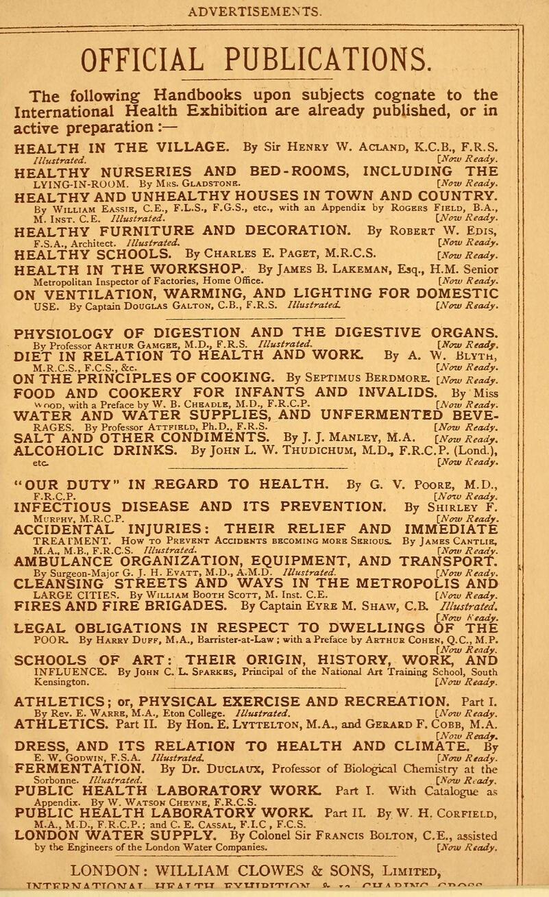 OFFICIAL PUBLICATIONS. The following Handbooks upon subjects cognate to the International Health Exhibition are already published, or in active preparation:— HEALTH IN THE VILLAGE. By Sir Henry W. Acland, K.C.B., F.R.S. Illustrated. i^ow Ready. HEALTHY NURSERIES AND BED-ROOMS, INCLUDING THE LYING-IN-ROOM. By Mks. Gladstone. {Now Ready. HEALTHY AND UNHEALTHY HOUSES IN TOWN AND COUNTRY. By William Eassik, C.E., F.L.S., F.G.S., etc., with an Appendix by Rogers Field, B.A., M. Inst. C.E. Illustrated. {Now Ready. HEALTHY FURNITURE AND DECORATION. By Robert W. Edis, F.S.A., Architect. Illustrated. [Now Ready. HEALTHY SCHOOLS. By Charles E. Paget, M.R.C.S. [Now Ready. HEALTH IN THE WORKSHOP. By James B. Lakeman, Esq., H.M. Senior Metropolitan Inspector of Factories, Home Office. \Now Ready. ON VENTILATION, WARMING, AND LIGHTING FOR DOMESTIC USE. By Captain Douglas Galton. C.B., F.R.S. Illustrated. {Now Ready, PHYSIOLOGY OF DIGESTION AND THE DIGESTIVE ORGANS. By Professor Arthur Gamgee, M.D., F.R.S. Illustrated. [Now Ready. DIET IN RELATION TO HEALTH AND WORK. By A. W. Blyth, M.R.C.S., F.C.S., &c. [Now Ready. ON THE PRINCIPLES OF COOKING. By Septimus Berdmore. [Now Ready. FOOD AND COOKERY FOR INFANTS AND INVALIDS. By Miss vv noD, with a Preface by W. B. Cheadlk, M.D., F.R.C.P. [Now Ready. WATER AND WATER SUPPLIES, AND UNFERMENTED BEVE- RAGES. By Professor Attfield, Ph.D., F.R.S. [Now Ready. SALT AND OTHER CONDIMENTS. By J. J. Manley, M.A. [Now Ready. ALCOHOLIC DRINKS. By John L. W. Thudichum, M.D., F.R.C.P. (Lond.), etc [Now Ready. OUR DUTY IN REGARD TO HEALTH, By G. V. Poore, M.D., F.R.C.P. [Noiu Ready. INFECTIOUS DISEASE AND ITS PREVENTION. By Shirley F. MuRPHV, M.R.C.P. [Now Ready. ACCIDENTAL INJURIES: THEIR RELIEF AND IMMEDIATE TREATMENT. How to Prevent Accidents becoming more Serious. By James Cantlie, M.A.. M.B., F.R.C.S. Illustrated. {N(W Ready. AMBULANCE ORGANIZATION, EQUIPMENT, AND TRANSPORT. By Surgeon-Major G. J. H. Evatt, M.D., A.M.D. Illustrated. [Now Ready. CLEANSING STREETS AND WAYS IN THE METROPOLIS AND LARGE CITIEi=;. By William Booth Scott, M. Inst. C.E. [Now Ready. FIRES AND FIRE BRIGADES. By Captain Eyre M. Shaw, C.R Illustrated. [Now Heady. LEGAL OBLIGATIONS IN RESPECT TO DWELLINGS OF THE POOR. By Harry Duff, M.A., Barrister-at-Law ; with a Preface by Arthur Cohen, Q.C, M.P. [Now Ready. SCHOOLS OF ART: THEIR ORIGIN, HISTORY, WORK, AND INFLUENCE, By John C. L. Sparkks, Principal of the National Art Training School, South Kensington. [Now Ready. ATHLETICS; or, PHYSICAL EXERCISE AND RECREATION. Part I. By Rev. E. Warre, M.A.. Eton College. Illustrated. [Now Ready. ATHLETICS. Part XL By Hon. E. Lyttelton, M.A., and Gerard F. Cobb, M.A. [Now Ready. DRESS, AND ITS RELATION TO HEALTH AND CLIMATE. By E. W, Godwin, F.S.A. Illustrated, [Now Ready. FERMENTATION. By Dr. Duclaux, Professor of Biok^ical Chemistry at the Sorbonne. Illustrated. [No-w Ready. PUBLIC HEALTH LABORATORY WORK. Part I. With Catalogue as Appendix. By W. Watson Cheyne, F.R.C.S. PUBLIC HEALTH LABORATORY WORK. Part IL By W. H. Corfield. M.A., M.D., F.R.C.P.; and C. E. Cassal, F.I.C , F.C.S. LONDON WATER SUPPLY. By Colonel Sir Francis Bolton, C.E., assisted by the Engineers of the London Water Companies. [Now Ready. LONDON: WILLIAM CLOWES & SONS, Limited, TMTTfTPXr ATTOTMAT WT? A T TTI TTYTJTTITTTO-KT O. . - /-tr A otxt/^ r^-nr^c^c