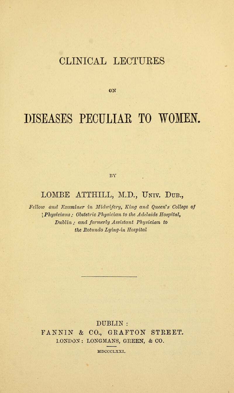 ON DISEASES PECULIAR TO WOMEN. BY LOMBE ATTHILL, M.D., Univ. Dub., Fellow and Examiner in Midwifery, King and Queen's College of [Physicians; Obstetric Physician to the Adelaide Hospital, Dublin ; and formerly Assistant Physician to the Botundo Lying-in Hospital DUBLIN : FANNIN & CO., GEAFTON STREET. LONDON : LONGMANS, GEEEN, & CO. MDCCCLXXI.