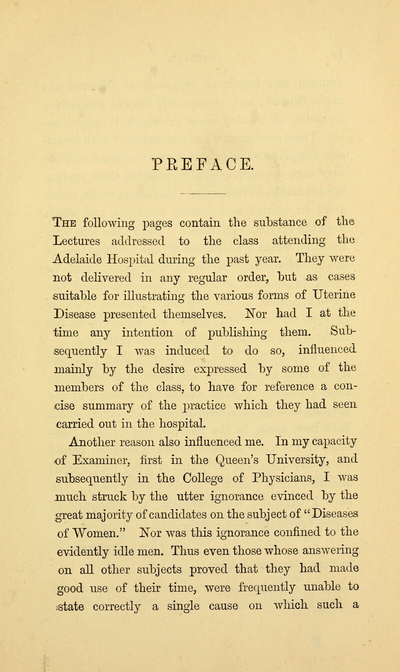 PEEFACE. The following pages contain the substance of the Lectures addressed to the class attending the Adelaide Hospital during the past year. They were not delivered in any regular order, but as cases suitable for illustrating the various forms of Uterine Disease presented themselves. Nor had I at the time any intention of publishing them. Sub- sequently I was induced to do so, influenced mainly by the desire expressed by some of the members of the class, to have for reference a con- cise summary of the practice which they had seen carried out in the hospital. Another reason also influenced me. In my capacity of Examiner, first in the Queen's University, and subsequently in the College of Physicians, I was much struck by the utter ignorance evinced by the great majority of candidates on the subject of Diseases of Women. Nor was this ignorance confined to the evidently idle men. Thus even those whose answering on all other subjects proved that they had made good use of their time, were frequently unable to .state correctly a single cause on which such a