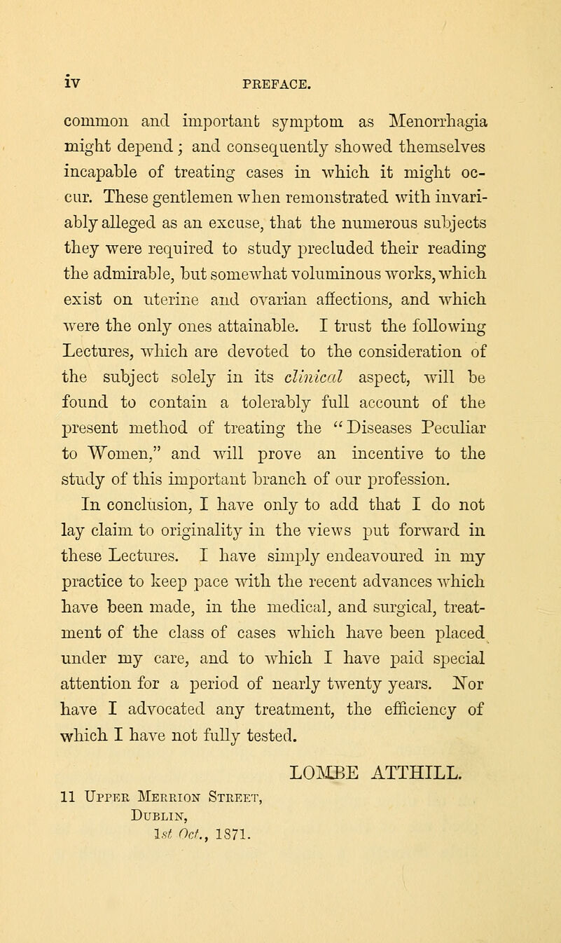 coininon and important symptom as Menorrhagia might depend; and consequently showed themselves incapable of treating cases in which it might oc- cur. These gentlemen when remonstrated with invari- ably alleged as an excuse, that the numerous subjects they were required to study precluded their reading the admirable, but somewhat voluminous works, which exist on uterine and ovarian affections, and which were the only ones attainable. I trust the following Lectures, which are devoted to the consideration of the subject solely in its clinical aspect, will be found to contain a tolerably full account of the present method of treating the Diseases Peculiar to Women, and will prove an incentive to the study of this important branch of our profession. In conclusion, I have only to add that I do not lay claim to originality in the views put forward in these Lectures. I have simply endeavoured in my practice to keep pace with the recent advances which have been made, in the medical, and surgical, treat- ment of the class of cases which have been placed under my care, and to which I have paid special attention for a period of nearly twenty years. Nor have I advocated any treatment, the efficiency of which I have not fully tested. LOMBE ATTHILL. 11 Upper Merrion Street, Dublin, 1st Oct., 1871.