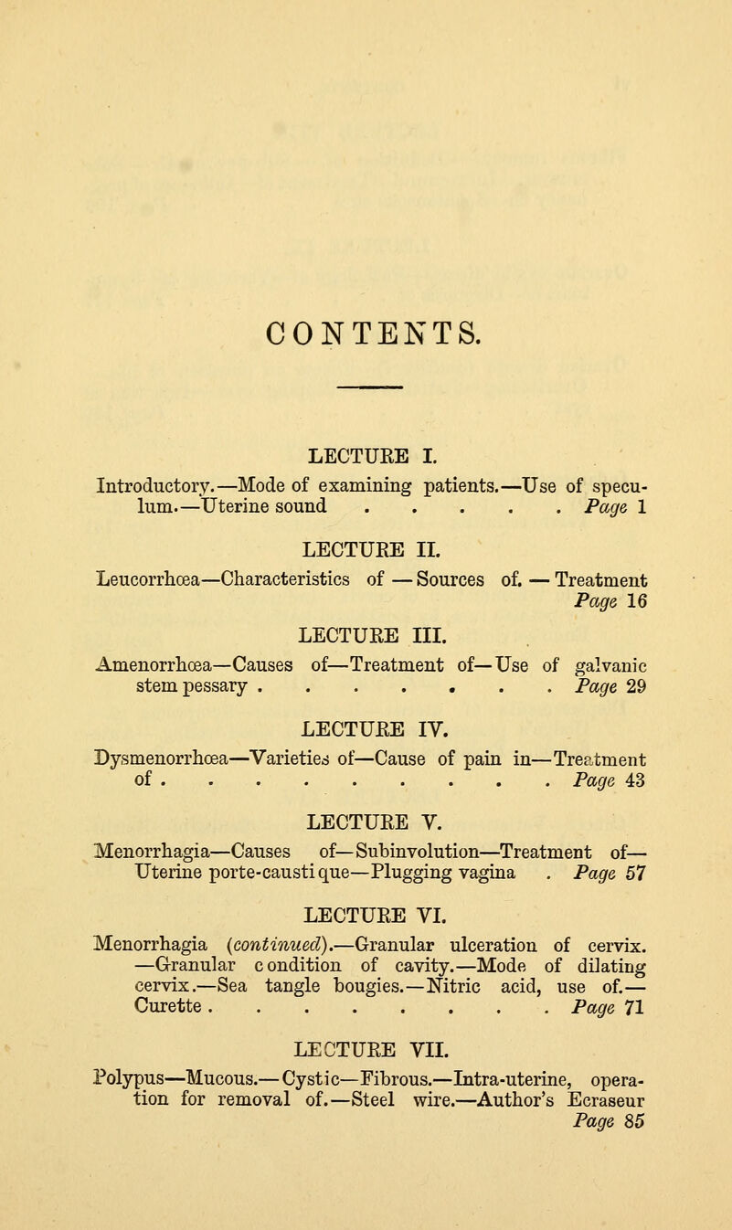 CONTENTS. LECTURE I. Introductory.—Mode of examining patients.—Use of specu- lum—Uterine sound Page 1 LECTURE II. Leucorrhcea—Characteristics of — Sources of. — Treatment Page 16 LECTURE III. Amenorrhea—Causes of—Treatment of—Use of galvanic stem pessary Page 29 LECTURE IV. Dysmenorrhcea—Varieties of—Cause of pain in—Treatment of Page 43 LECTURE V. Menorrhagia—Causes of—Subinvolution—Treatment of— Uterine porte-causti que—Plugging vagina . Page 57 LECTURE VI. Menorrhagia (continued).—Granular ulceration of cervix. —Granular condition of cavity.—Mode of dikting cervix.—Sea tangle bougies.—Nitric acid, use of.— Curette Page 71 LECTURE VII. Polypus—Mucous.— Cystic—Fibrous.—Intra-uterine, opera- tion for removal of.—Steel wire.—Author's Ecraseur Page 85