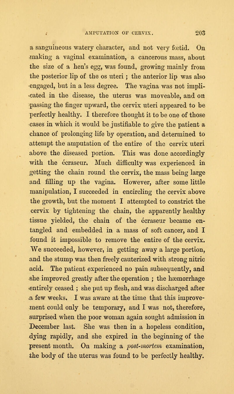 a sanguineous watery character, and not very fcctid. On -making a vaginal examination, a cancerous mass, about the size of a lien's egg, was found, growing mainly from the posterior lip of the os uteri; the anterior lip was also engaged, but in a less degree. The vagina was not impli- •cated in the disease, the uterus was moveable, and on passing the finger upward, the cervix uteri appeared to be perfectly healthy. I therefore thought it to be one of those cases in which it would be justifiable to give the patient a chance of prolonging life by operation, and determined to attempt the amputation of the entire of the cervix uteri above the diseased portion. This was done accordingly with the ecraseur, Much difficulty was experienced in getting the chain round the cervix, the mass being large and filling up the vagina. However, after some little manipulation, I succeeded in encircling the cervix above the growth, but the moment I attempted to constrict the cervix by tightening the chain, the apparently healthy tissue yielded, the chain of the ecraseur became en- tangled and embedded in a mass of soft cancer, and I found it impossible to remove the entire of the cervix. We succeeded, however, in getting away a large portion, and the stump was then freely cauterized with strong nitric acid. The patient experienced no pain subsequently, and she improved greatly after the operation ; the haemorrhage ^entirely ceased ; she put up flesh, and was discharged after •a few weeks, I was aware at the time that this improve- ment could only be temporary, and I was not, therefore, surprised when the poor woman again sought admission in December last. She was then in a hopeless condition, dying rapidly, and she expired in the beginning of the present month. On making a post-mortem examination, the body of the uterus was found to be perfectly healthy.