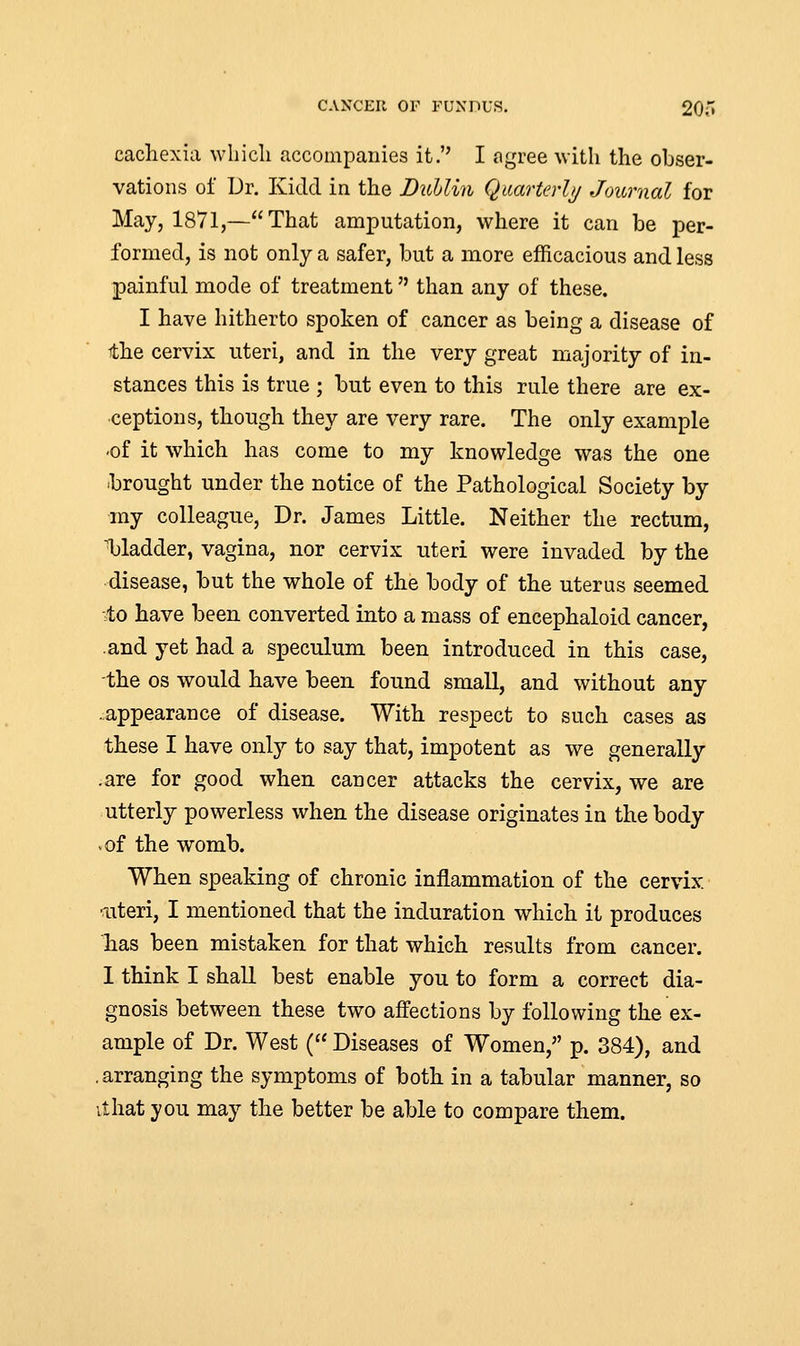 CANCER OF FUNDUS. 20;' cachexia which accompanies it. I agree with the obser- vations of Dr. Kidd in the Dublin Quarterly Journal for May, 1871,—That amputation, where it can be per- formed, is not only a safer, but a more efficacious and less painful mode of treatment than any of these. I have hitherto spoken of cancer as being a disease of the cervix uteri, and in the very great majority of in- stances this is true ; but even to this rule there are ex- ceptions, though they are very rare. The only example •of it which has come to my knowledge was the one brought under the notice of the Pathological Society by my colleague, Dr. James Little. Neither the rectum, bladder, vagina, nor cervix uteri were invaded by the disease, but the whole of the body of the uterus seemed ■to have been converted into a mass of encephaloid cancer, and yet had a speculum been introduced in this case, the os would have been found small, and without any .appearance of disease. With respect to such cases as these I have only to say that, impotent as we generally .are for good when cancer attacks the cervix, we are utterly powerless when the disease originates in the body •of the womb. When speaking of chronic inflammation of the cervix uteri, I mentioned that the induration which it produces has been mistaken for that which results from cancer. I think I shall best enable you to form a correct dia- gnosis between these two affections by following the ex- ample of Dr. West ( Diseases of Women, p. 384), and . arranging the symptoms of both in a tabular manner, so it hat you may the better be able to compare them.