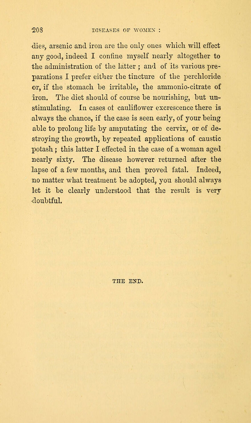dies, arsenic and iron are the only ones which will effect any good, indeed I confine myself nearly altogether to the administration of the latter ; and of its various pre- parations I prefer either the tincture of the perchloride or, if the stomach be irritable, the ammonio-citrate of Iron. The diet should of course be nourishing, but un- stimulating. In cases of cauliflower excrescence there is always the chance, if the case is seen early, of your being able to prolong life by amputating the cervix, or of de- stroying the growth, by repeated applications of caustic potash; this latter I effected in the case of a woman aged nearly sixty. The disease however returned after the lapse of a few months, and then proved fatal. Indeed, no matter what treatment be adopted, you should always let it be clearly understood that the result is very •doubtful. THE END.