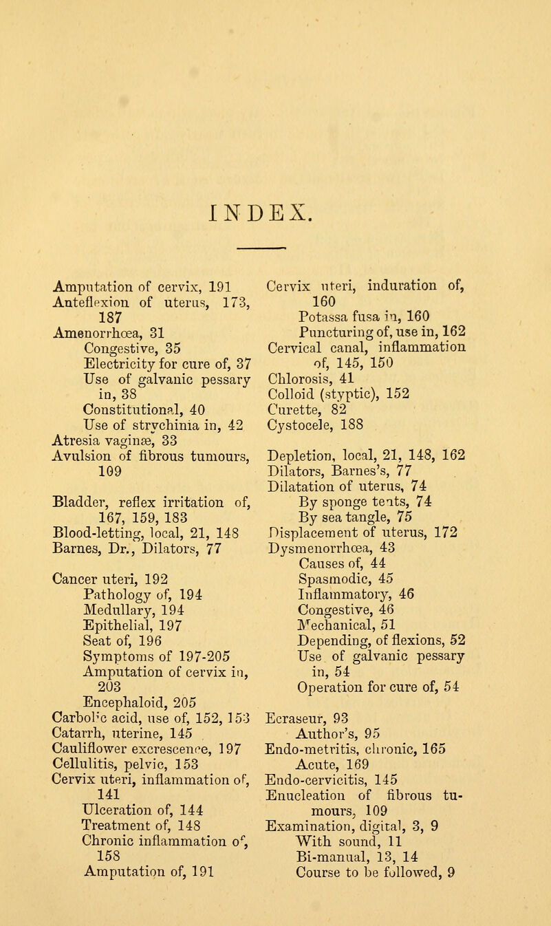 INDEX. Amputation of cervix, 191 Anteflexion of uterus, 173, 187 Amenorrhoea, 31 Congestive, 35 Electricity for cure of, 37 Use of galvanic pessary in, 38 Constitutional, 40 Use of strychinia in, 42 Atresia vaginae, 33 Avulsion of fibrous tumours, 109 Bladder, reflex irritation of, 167, 159, 183 Blood-letting, local, 21, 148 Barnes, Dr., Dilators, 77 Cancer uteri, 192 Pathology of, 194 Medullary, 194 Epithelial, 197 Seat of, 196 Symptoms of 197-205 Amputation of cervix in, 203 Encephaloid, 205 Carbob'c acid, use of, 152, 153 Catarrh, uterine, 145 Cauliflower excrescence, ] 97 Cellulitis, pelvic, 153 Cervix uteri, inflammation of, 141 Ulceration of, 144 Treatment of, 148 Chronic inflammation of, 158 Amputation of, 191 Cervix uteri, induration of, 160 Potassa fusa in, 160 Puncturing of, use in, 162 Cervical canal, inflammation of, 145, 150 Chlorosis, 41 Colloid (styptic), 152 Curette, 82 Cystocele, 188 Depletion, local, 21, 148, 162 Dilators, Barnes's, 77 Dilatation of uterus, 74 By sponge teats, 74 By sea tangle, 75 Displacement of uterus, 172 Dysmenorrhcea, 43 Causes of, 44 Spasmodic, 45 Inflammatory, 46 Congestive, 46 Mechanical, 51 Depending, of flexions, 52 Use of galvanic pessary in, 54 Operation for cure of, 54 Ecraseur, 93 Author's, 95 Endo-metritis, chronic, 165 Acute, 169 Endo-cervicitis, 145 Enucleation of fibrous tu- mours, 109 Examination, digital, 3, 9 With sound, 11 Bi-manual, 13, 14 Course to be followed, 9