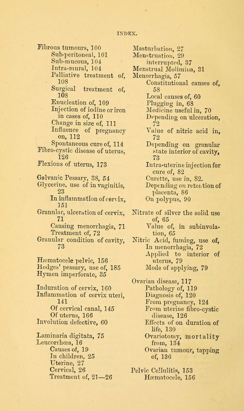 Fibrous tumours, 100 Sub-peritoneal, 101 Sub-mucous, 104 Intra-mural, 104 Palliative treatment of, 108 Surgical treatment of, 108 Enucleation of, 109 Injection of iodine or iron in cases of, 110 Change in size of, 111 Influence of pregnancy on, 112 Spontaneous cure of, 114 Fibro-cystic disease of uterus, 126 Flexions of uterus, 173 Galvanic Pessary, 38, 54 Glycerine, use of in vaginitis, 23 In inflammation of cervix, 151 Granular, ulceration of cervix, 71 Causing monorrhagia, 71 Treatment of, 72 Granular condition of cavitv, 73 Hematocele pelvic, 156 Hodges' pessary, use of, 185 Hymen imperforate, 35 Induration of cervix, 160 Inflammation of cervix uteri, 141 Of cervical canal, 145 Of uterus, 166 Involution defective, 60 Laminaria digitata, 75 Leucorrhcea, 16 Causes of, 19 In children, 25 Uterine, 27 Cervical, 26 Treatment of, 21—26 Masturbation, 27 Menstruation, 29 interrupted, 37 Menstrual Molimina, 31 Menorrhagia, 57 Constitutional causes of, 58 Local causes of, 60 Plugging in, 68 Medicine useful in, 70 Depending on ulceration, Value of nitric acid in, 72 Depending on granular state interior of cavity, 73 Intra-uterine injection for cure of, 82 Curette, use in, 82. Depending on retention of placenta, 86 On polypus, 90 Nitrate of silver the solid use of, 65 Value of, in subinvola- tion, 65 Nitric Acid, fuming, use of, In menorrhagia, 72 Applied to interior of uterus, 79 Mode of applying, 79 Ovarian disease, 117 Pathology of, 119 Diagnosis of, 120 From pregnancy, 124 From uterine fibro-cystic disease, 126 Effects of on duration of life, 130 Ovariotomy, mortality from, 134 Ovarian tumour, tapping of, 136 Pelvic Cellulitis, 153 Hematocele, 156