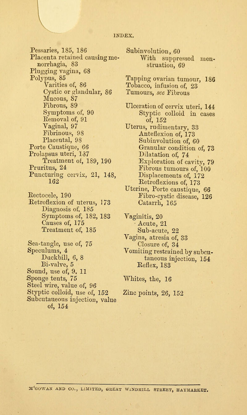 Pessaries, 185, 186 Placenta retained causing mo- norrhagia, 83 Plugging vagina, 68 Polypus, 85 Varities of, 86 Cystic or glandular, 86 Mucous, 87 Fibrous, 89 Symptoms of, 90 Removal of, 91 Vaginal, 97 Fibrinous, 98 Placental, 98 Porte Caustique, 66 Prolapsus uteri, 137 Treatment of, 189, 190 Pruritus, 24 Puncturing cervix. 21, 148, 162 Rectocele, 190 Retroflexion of uterus, 173 Diagnosis of, 185 Symptoms of, 182, 183 Causes of, 175 Treatment of, 185 Sea-tangle, use of, 75 Speculums, 4 Duckbill, 6, 8 Bi-valve, 5 Sound, use of, 9, 11 Sponge tents, 75 Steel wire, value of, 96 Styptic colloid, use of, 152 Subcutaneous injection, value of, 154 Subinvolution, 60 With suppressed struation, 69 men- Tapping ovarian tumour, 186 Tobacco, infusion of, 23 Tumours, sec Fibrous Ulceration of cervix uteri, 144 Styptic colloid in cases of, 152 Uterus, rudimentary, 33 Anteflexion of, 173 Subinvolution of, 60 Granular condition of, 73 Dilatation of, 74 Exploration of cavity, 79 Fibrous tumours of, 100 Displacements of, 172 Retroflexions of, 173 Uterine, Porte caustique, 66 Fibro-cystic disease, 126 Catarrh, 165 Vaginitis, 20 • Acute, 21 Sub-acute, 22 Vagina, atresia of, 33 Closure of, 34 Vomiting restrained by subcu- taneous injection, 154 Reflex, 183 Whites, the, 16 Zinc points, 26, 152 M'GOWAN AND CO., LIMITED, GREAT WINDMILL STREET, HAYJIARKET.