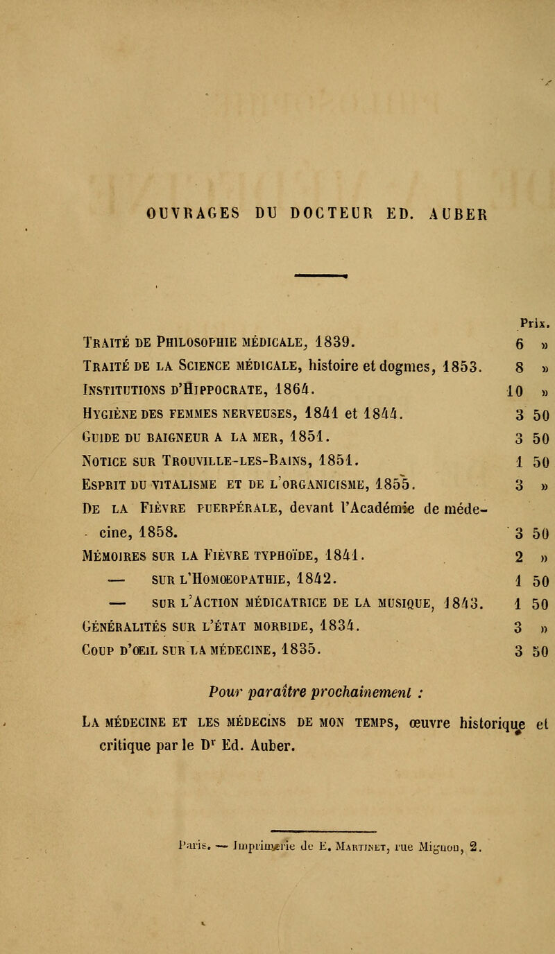 OUVRAGES DU DOCTEUR ED. AUBER Traité de Philosophie médicale^ 1839. Traité DE la Science médicale, histoire et dogmes, 1853. Institutions d'Hippocrate, 186A. Hygiène DES femiMes nerveuses, 1841 et 1844. Guide du daigneur a la mer, 1851. Notice sur Trouville-les-Bains, 1851. Esprit DU viTALisME et de l'organicisme, 1855. De la Fièvre puerpérale, devant l'Académie de méde- cine, 1858. MÉMOIRES SUR LA FlÈVRE TYPHOÏDE, 1841. — SUR l'Homœopathie, 1842. — SDR l'Action méoicatrice de la musique, J84o. GÉNÉRALITÉS SUR L'ÉTAT MORBIDE, 1834. Coup d'œil sur la médecine, 1835. Pour paraître prochainement : La médecine et les médecins de mon temps, œuvre historique el critique par le D^ Ed. Aufcer.