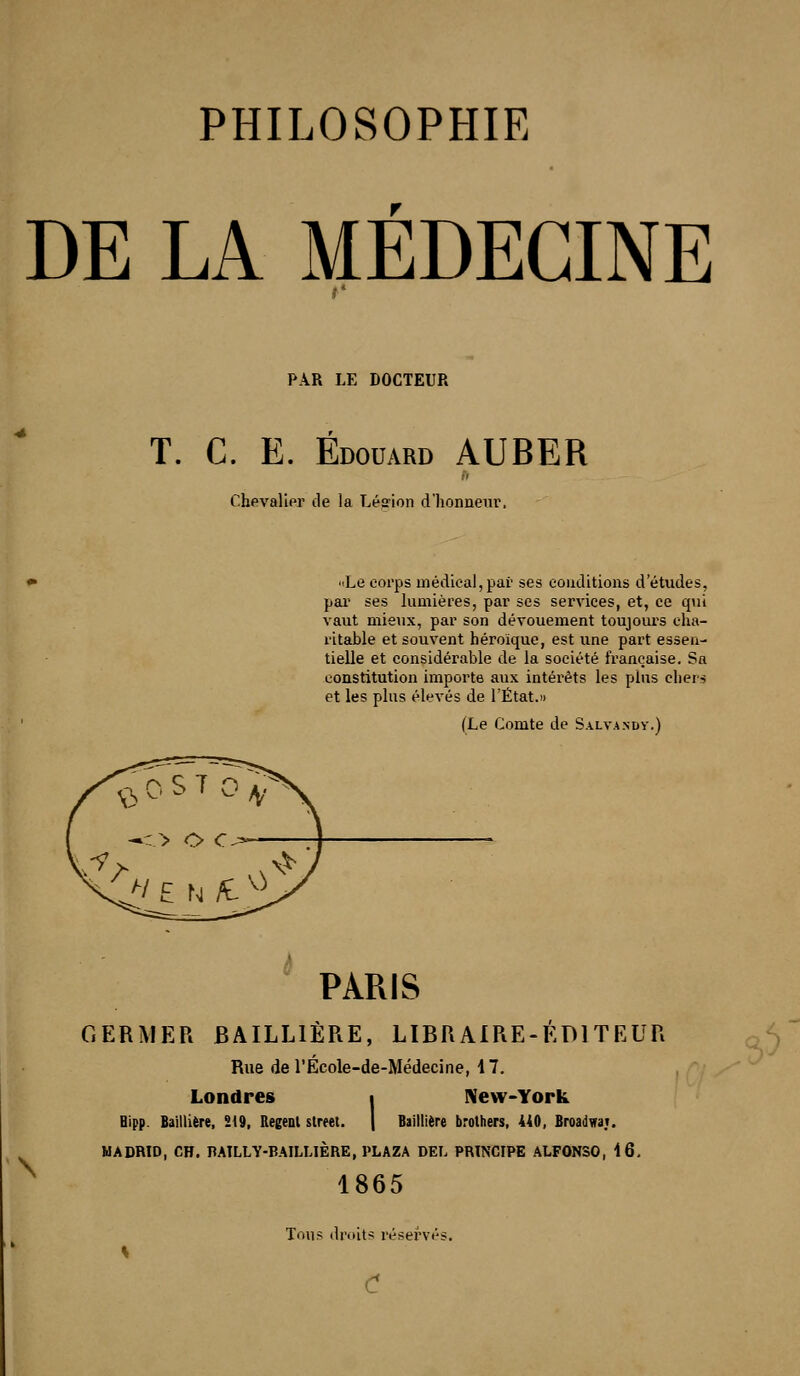 DE LA MEDECINE PAR LE DOCTEUR T. C. E. Edouard AUBER ChevaliPr de la Lésion d'honneur. «Le corps médical, par ses conditions d études, par ses lumières, par ses services, et, ce qui vaut mie\ix, par son dévouement toujours cha- ritable et souvent héroïque, est une part essen- tielle et considérable de la société française. Sa constitution importe aux intérêts les plus chers et les plus élevés de l'État.» (Le Comte de Salvandy.) PARIS GERMER BAILLIÊRE, LIBRAIRE-EDITEUR Rue de l'Ecole-de-Médecine, 17. Londres i New-York Bipp. Baillière, 219, Regeol street. | Baillière brothers, 440, Broadva;. MADRID, CH. BAILLY-BAILLIÈRE, PLAZA DEL PRINCIPE ALFONSO, 16, 1865 Tous droits réservés. C