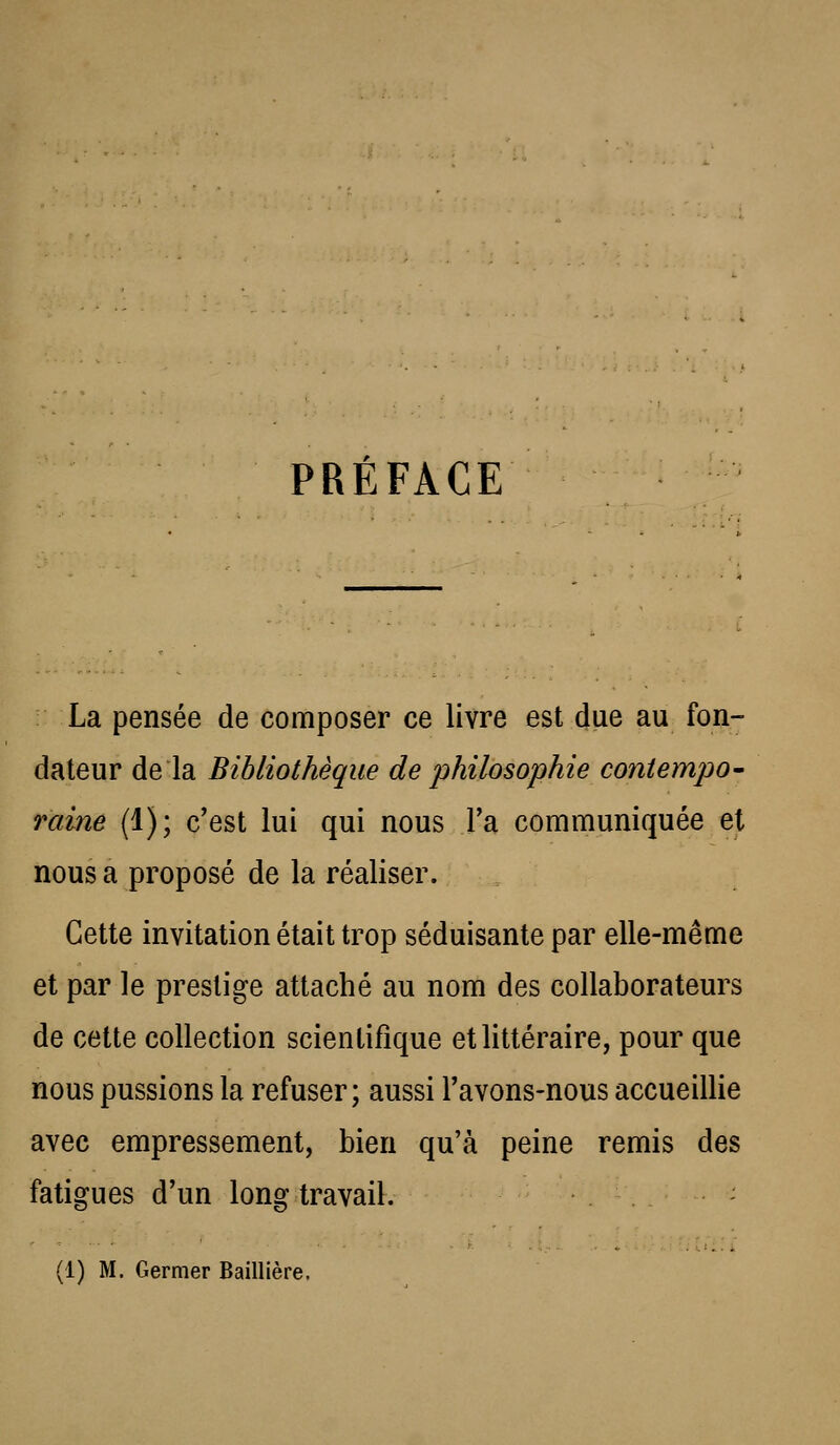 PRÉFACE La pensée de composer ce livre est due au fon- dateur de la Bibliothèque de philosophie coniempO' raine (1); c'est lui qui nous Ta communiquée et nous a proposé de la réaliser. Cette invitation était trop séduisante par elle-même et par le prestige attaché au nom des collaborateurs de cette collection scientifique et littéraire, pour que nous pussions la refuser; aussi l'avons-nous accueillie avec empressement, bien qu'à peine remis des fatigues d'un long travail. - (1) M. Germer Baillière.