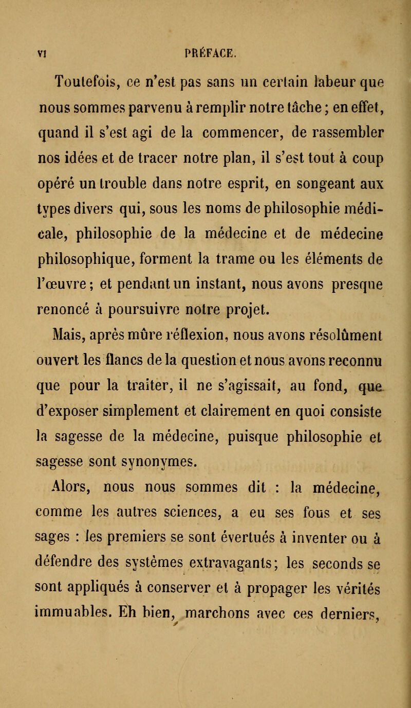 Toulefois, ce n*est pas sans un cerlain labeur que nous sommes parvenu à remplir notre lâche ; en effet, quand il s'est agi de la commencer, de rassembler nos idées et de tracer notre plan, il s'est tout à coup opéré un trouble dans notre esprit, en songeant aux types divers qui, sous les noms de philosophie médi- cale, philosophie de la médecine et de médecine philosophique, forment la trame ou les éléments de l'œuvre; et pendant un instant, nous avons presque renoncé à poursuivre notre projet. Mais, après mûre réflexion, nous avons résolument ouvert les flancs delà question et nous avons reconnu que pour la traiter, il ne s'agissait, au fond, qua d'exposer simplement et clairement en quoi consiste la sagesse de la médecine, puisque philosophie et sagesse sont synonymes. Alors, nous nous sommes dit : la médecine, comme les autres sciences, a eu ses fous et ses sages : les premiers se sont évertués à inventer ou à défendre des systèmes extravagants; les seconds se sont apphqués à conserver et à propager les vérités immuables. Eh bien, marchons avec ces derniers.