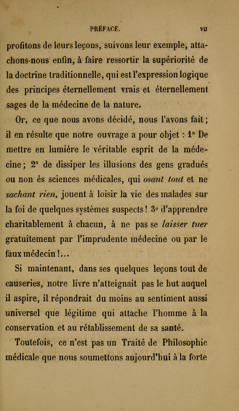 profitons de leurs leçons, suivons leur exemple, atta- chons-nous enfin, à faire ressortir la supériorité de la doctrine traditionnelle, qui est l'expression logique des principes éternellement vrais el éternellement sages de la médecine de la nature. Or, ce que nous avons décidé, nous l'avons fait; il en résulte que notre ouvrage a pour objet : 1° De mettre en lumière le véritable esprit de la méde- cine ; 2° de dissiper les illusions des gens gradués ou non es sciences médicales, qui osant tout et ne sachant rien, jouent à loisir la vie des malades sur la foi de quelques systèmes suspects ! 3 d'apprendre charitablement à chacun, à ne pas se laisser tuer gratuitement par l'imprudente médecine ou par le faux médecin!... Si maintenant, dans ses quelques leçons tout de causeries, notre livre n'atteignait pas le but auquel il aspire, il répondrait du moins au sentiment aussi universel que légitime qui attache l'homme à la conservation et au rétablissement de sa santé. Toutefois, ce n'est pas un Traité de Philosophie médicale que nous soumettons aujourd'hui à la forte