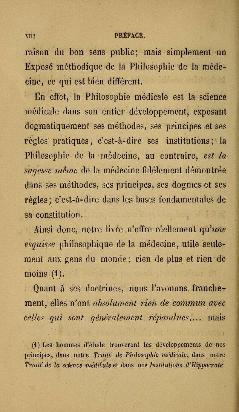 raison du bon sens public; mais simplement un Exposé méthodique de la Philosophie de la méde- cine, ce qui est bien différent. En effet, la Philosophie médicale est la science médicale dans son entier développement, exposant dogmatiquement ses méthodes, ses principes et ses règles pratiques, c'est-à-dire ses institutions ; la Philosophie de la médecine, au contraire, est la sagesse même de la médecine fidèlement démontrée dans ses méthodes, ses principes, ses dogmes et ses règles ; c'est-à-dire dans les bases fondamentales de sa constitution. Ainsi donc, notre livre n'offre réellement qu'w?îe esquissé philosophique de la médecine, utile seule- ment aux gens du monde ; rien de plus et rien de moins (1). Quant â ses doctrines, nous l'avouons franche- ment, elles n'ont absolument rien de commun avec celles qui sont généralement répandues,,., mais (1) Les hommes d'étude trouveront les développements de nos principes, dans , notre Traité de Philosophie médicale^ dans notre Traité de la science méditale et dans nos Institutions d'Hippocrate.