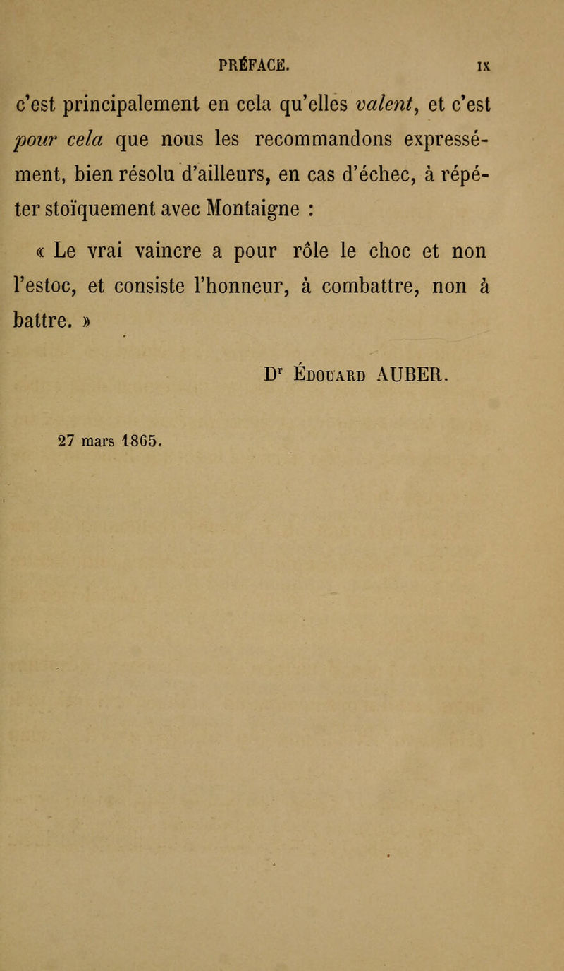 c'est principalement en cela qu'elles valent^ et c'est pour cela que nous les recommandons expressé- ment, bien résolu d'ailleurs, en cas d'échec, à répé- ter stoïquement avec Montaigne : (( Le vrai vaincre a pour rôle le choc et non l'estoc, et consiste l'honneur, à combattre, non à battre. » D^ EDOUARD AUBER. 27 mars 1865.